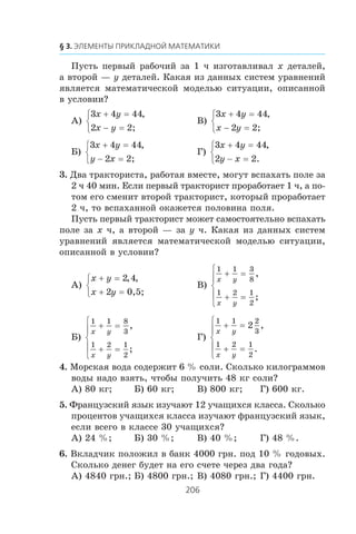 Ïóñòü ïåðâûé ðàáî÷èé çà 1 ÷ èçãîòàâëèâàë x äåòàëåé,
à âòîðîé — y äåòàëåé. Êàêàÿ èç äàííûõ ñèñòåì óðàâíåíèé
ÿâëÿåòñÿ ìàòåìàòè÷åñêîé ìîäåëüþ ñèòóàöèè, îïèñàííîé
â óñëîâèè?
À)
3 4 44
2
x y
x y
+ =
− =
⎧
⎨
⎩
,
2;
Â)
3 4 44
2
x y
x y
+ =
− =
⎧
⎨
⎩
,
2;
Á)
3 4 44
2
x y
y x
+ =
− =
⎧
⎨
⎩
,
2;
Ã)
3 4 44
2 2
x y
y x
+ =
− =
⎧
⎨
⎩
,
.
3. Äâà òðàêòîðèñòà, ðàáîòàÿ âìåñòå, ìîãóò âñïàõàòü ïîëå çà
2 ÷ 40 ìèí. Åñëè ïåðâûé òðàêòîðèñò ïðîðàáîòàåò 1 ÷, à ïî-
òîì åãî ñìåíèò âòîðîé òðàêòîðèñò, êîòîðûé ïðîðàáîòàåò
2 ÷, òî âñïàõàííîé îêàæåòñÿ ïîëîâèíà ïîëÿ.
Ïóñòü ïåðâûé òðàêòîðèñò ìîæåò ñàìîñòîÿòåëüíî âñïàõàòü
ïîëå çà x ÷, à âòîðîé — çà y ÷. Êàêàÿ èç äàííûõ ñèñòåì
óðàâíåíèé ÿâëÿåòñÿ ìàòåìàòè÷åñêîé ìîäåëüþ ñèòóàöèè,
îïèñàííîé â óñëîâèè?
À)
x y
x y
+ =
+ =
⎧
⎨
⎩
2 4
2
, ,
0,5;
Â)
1 1 3
8
1 2 1
2
x y
x y
+ =
+ =
⎧
⎨
⎪
⎩
⎪
,
;
Á)
1 1 8
3
1 2 1
2
x y
x y
+ =
+ =
⎧
⎨
⎪
⎩
⎪
,
;
Ã)
1 1 2
3
1 2 1
2
2
x y
x y
+ =
+ =
⎧
⎨
⎪
⎩
⎪
,
.
4. Ìîðñêàÿ âîäà ñîäåðæèò 6 % ñîëè. Ñêîëüêî êèëîãðàììîâ
âîäû íàäî âçÿòü, ÷òîáû ïîëó÷èòü 48 êã ñîëè?
À) 80 êã; Á) 60 êã; Â) 800 êã; Ã) 600 êã.
5. Ôðàíöóçñêèé ÿçûê èçó÷àþò 12 ó÷àùèõñÿ êëàññà. Ñêîëüêî
ïðîöåíòîâ ó÷àùèõñÿ êëàññà èçó÷àþò ôðàíöóçñêèé ÿçûê,
åñëè âñåãî â êëàññå 30 ó÷àùèõñÿ?
À) 24 %; Á) 30 %; Â) 40 %; Ã) 48 %.
6. Âêëàä÷èê ïîëîæèë â áàíê 4000 ãðí. ïîä 10 % ãîäîâûõ.
Ñêîëüêî äåíåã áóäåò íà åãî ñ÷åòå ÷åðåç äâà ãîäà?
À) 4840 ãðí.; Á) 4800 ãðí.; Â) 4080 ãðí.; Ã) 4400 ãðí.
 