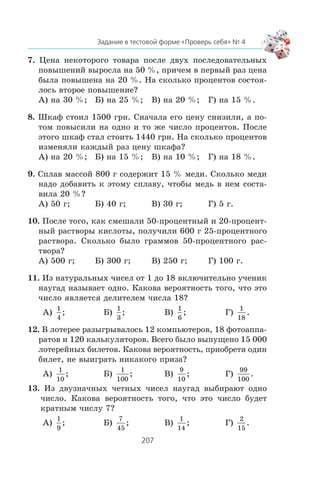 7. Öåíà íåêîòîðîãî òîâàðà ïîñëå äâóõ ïîñëåäîâàòåëüíûõ
ïîâûøåíèé âûðîñëà íà 50 %, ïðè÷åì â ïåðâûé ðàç öåíà
áûëà ïîâûøåíà íà 20 %. Íà ñêîëüêî ïðîöåíòîâ ñîñòîÿ-
ëîñü âòîðîå ïîâûøåíèå?
À) íà 30 %; Á) íà 25 %; Â) íà 20 %; Ã) íà 15 %.
8. Øêàô ñòîèë 1500 ãðí. Ñíà÷àëà åãî öåíó ñíèçèëè, à ïî-
òîì ïîâûñèëè íà îäíî è òî æå ÷èñëî ïðîöåíòîâ. Ïîñëå
ýòîãî øêàô ñòàë ñòîèòü 1440 ãðí. Íà ñêîëüêî ïðîöåíòîâ
èçìåíÿëè êàæäûé ðàç öåíó øêàôà?
À) íà 20 %; Á) íà 15 %; Â) íà 10 %; Ã) íà 18 %.
9. Ñïëàâ ìàññîé 800 ã ñîäåðæèò 15 % ìåäè. Ñêîëüêî ìåäè
íàäî äîáàâèòü ê ýòîìó ñïëàâó, ÷òîáû ìåäü â íåì ñîñòà-
âèëà 20 %?
À) 50 ã; Á) 40 ã; Â) 30 ã; Ã) 5 ã.
10. Ïîñëå òîãî, êàê ñìåøàëè 50-ïðîöåíòíûé è 20-ïðîöåíò-
íûé ðàñòâîðû êèñëîòû, ïîëó÷èëè 600 ã 25-ïðîöåíòíîãî
ðàñòâîðà. Ñêîëüêî áûëî ãðàììîâ 50-ïðîöåíòíîãî ðàñ-
òâîðà?
À) 500 ã; Á) 300 ã; Â) 250 ã; Ã) 100 ã.
11. Èç íàòóðàëüíûõ ÷èñåë îò 1 äî 18 âêëþ÷èòåëüíî ó÷åíèê
íàóãàä íàçûâàåò îäíî. Êàêîâà âåðîÿòíîñòü òîãî, ÷òî ýòî
÷èñëî ÿâëÿåòñÿ äåëèòåëåì ÷èñëà 18?
À)
1
4
; Á)
1
3
; Â)
1
6
; Ã)
1
18
.
12. Â ëîòåðåå ðàçûãðûâàëîñü 12 êîìïüþòåðîâ, 18 ôîòîàïïà-
ðàòîâ è 120 êàëüêóëÿòîðîâ. Âñåãî áûëî âûïóùåíî 15 000
ëîòåðåéíûõ áèëåòîâ. Êàêîâà âåðîÿòíîñòü, ïðèîáðåòÿ îäèí
áèëåò, íå âûèãðàòü íèêàêîãî ïðèçà?
À)
1
10
; Á)
1
100
; Â)
9
10
; Ã)
99
100
.
13. Èç äâóçíà÷íûõ ÷åòíûõ ÷èñåë íàóãàä âûáèðàþò îäíî
÷èñëî. Êàêîâà âåðîÿòíîñòü òîãî, ÷òî ýòî ÷èñëî áóäåò
êðàòíûì ÷èñëó 7?
À)
1
9
; Á)
7
45
; Â)
1
14
; Ã)
2
15
.
 