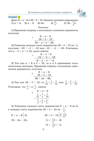 Äàíî: 6 < a < 8 è 10 < b < 12. Îöåíèòå çíà÷åíèå âûðàæåíèÿ:
1) a + b; 2) a – b; 3) ab; 4)
a
b
; 5) 3
1
2
a b− .
Ðåøåíèå
1) Ïðèìåíèâ òåîðåìó î ïî÷ëåííîì ñëîæåíèè íåðàâåíñòâ,
ïîëó÷èì:
+
6 < a < 8
10 < b < 12
16 < a + b < 20.
2) Óìíîæèâ êàæäóþ ÷àñòü íåðàâåíñòâà 10 < b < 12 íà –1,
ïîëó÷èì: –10 > –b > –12 èëè –12 < –b < –10. Ó÷èòûâàÿ,
÷òî a – b = a + (–b), äàëåå èìååì:
+
6 < a < 8
–12 < –b < –10
–6 < a – b < –2.
3) Òàê êàê a > 6 è b > 10, òî a è b ïðèíèìàþò ïîëî-
æèòåëüíûå çíà÷åíèÿ. Ïðèìåíèâ òåîðåìó î ïî÷ëåííîì óìíî-
æåíèè íåðàâåíñòâ, ïîëó÷èì:
×
6 < a < 8
10 < b < 12
60 < ab < 96.
4) Òàê êàê 10 < b < 12, òî
1
10
1 1
12
> >
b
èëè
1
12
1 1
10
< <
b
.
Ó÷èòûâàÿ, ÷òî
a
b b
a= • ,
1
èìååì:
×
6 < a < 8
1
12
1 1
10
< <
b
1
2
4
5
< <
a
b
.
5) Óìíîæèì êàæäóþ ÷àñòü íåðàâåíñòâà 6 < a < 8 íà 3,
à êàæäóþ ÷àñòü íåðàâåíñòâà 10 < b < 12 íà −
1
2
:
6 < a < 8 •3; 10 < b < 12 • ;−( )1
2
18 < 3a < 24; − > − > −5 6
1
2
b ;
− < − < −6 5
1
2
b .
 