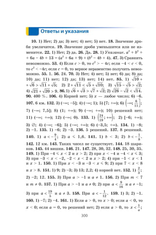 300
Ответы и указания
10. 1) Íåò; 2) äà; 3) íåò; 4) íåò; 5) íåò. 18. Çíà÷åíèå äðî-
áè óâåëè÷èòñÿ. 19. Çíà÷åíèå äðîáè óìåíüøèòñÿ èëè íå èç-
ìåíèòñÿ. 22. 1) Íåò; 2) äà. 26. Äà. 28. 1) Óêàçàíèå. a2
+ b2
+
+ 6a – 4b + 13 = (a2
+ 6a + 9) + (b2
– 4b + 4). 47. 3) Ñðàâíèòü
íåâîçìîæíî. 53. 4) Åñëè c > 0, òî c2
> – 4c; åñëè –4 < c < 0,
òî c2
< –4c; åñëè c = 0, òî âåðíîå íåðàâåíñòâî ïîëó÷èòü íåâîç-
ìîæíî. 55. 1. 56. 24. 70. 3) Íåò; 4) íåò; 5) íåò; 6) äà; 8) äà;
10) äà; 11) íåò; 12) äà; 13) íåò; 14) íåò. 85. 1) 10 +
6 11 5+ > + ; 2) 2 11 5 10+ < + ; 3) 15 5 2− > ;
4) 21 20 9+ > . 86.1) 6 3 7 2+ > + ; 2) 26 2 14− < .
90. 400 %. 106. 4) Êîðíåé íåò; 5) x — ëþáîå ÷èñëî; 6) –6.
107. 6 êì. 132. 3) (–f; –5]; 4) (–f; 1); 5) [7; +f); 6) −∞( ⎤
⎦⎥; ;
6
11
7) (–f; 7,5]; 8) (1; +f); 9) (–f; +f); 10) ðåøåíèé íåò;
11) (–f; +f); 12) (–f; 0). 133. 1)
24
19
; ;+∞( ) 2) [–6; +f);
3) ‡; 4) (–f; –6]; 5) (–f; +f); 6) (–3,5; +f). 134. 1) –8;
2) –1. 135. 1) –6; 2) –3. 136. 5 ðåøåíèé. 137. 8 ðåøåíèé.
140. 1) a < −
9
4
; 2) a m 1,6. 141. 1) b < 3; 2) b < −
1
8
.
142. 12 êì. 143. Òàêèõ ÷èñåë íå ñóùåñòâóåò. 144. 18 øàðè-
êîâ. 145. 44 âèøíè. 146. 21. 147. 28, 30, 32. 148. 25, 30, 35.
149. 1) Ïðè –4 m x < 2 è x > 2; 2) ïðè x < –4 è –4 < x m 3;
3) ïðè –3 < x < –2, –2 < x < 2 è x > 2; 4) ïðè –1 < x < 1
è x > 1. 150. 1) Ïðè x < –3 è –3 < x m 9; 2) ïðè 7 < x < 8
è x > 8. 151. 1) 9; 2) –3; 3) 13; 2,2; 4) êîðíåé íåò. 152. 1)
2
3
;
2) –2; 12. 155. 3) Ïðè a > –1 è a z 1. 156. 2) Ïðè m < 7
è m z 0. 157. 1) Ïðè a > –1 è a z 0; 2) ïðè a 
9
16
è a z –1;
3) ïðè a 
19
5
è a z 3. 158. Ïðè a  −
1
12
. 159. 1) 3; 2) –1.
160. 1) –7; 2) –4. 161. 1) Åñëè a  0, òî x  0; åñëè a  0, òî
x  0; åñëè a = 0, òî ðåøåíèé íåò; 2) åñëè a  0, òî x
a

1
;
 