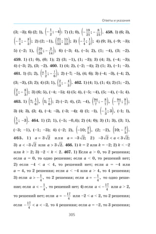 305
Ответы и указания
(3; –3); 6) (2; 1), − −( )1
2
4; ; 7) (1; 0), − −( )19
21
8
21
; . 458. 1) (6; 3),
− −( )3
4
3
2
; ; 2) (2; –1),
21
53
15
53
; ;( ) 3) −( )1
4
1
2
; ; 4) (9; 3), (–9; –3);
5) (–2; 1),
29
28
3
14
; ;−( ) 6) (–3; 4), (–5; 2), (1; –4), (3; –2).
459. 1) (1; 0), (0; 1); 2) (3; –1), (1; –3); 3) (4; 3), (–4; –3);
4) (–3; 2), (3; –2). 460. 1) (4; 2), (–2; –4); 2) (1; 3), (–1; –3).
461. 1) (1; 2), 7
1
2 6
; ;−( )1
2) (–7; –5), (4; 6); 3) (–4; –3), (–4; 2),
(3; –3), (3; 2); 4) (3; 1), 2
3
4
3
; .−( ) 462. 1) (4; 1), (1; 4); 2) (1; –2),
2
3
8
3
; ;−( ) 3) (6; 5), (–4; –5); 4) (5; 4), (–5; –4), (5; –4), (–5; 4).
463. 1) 7
1
6
; ,( ) 1
7
6
; ;( ) 2) (–2; 4), (2; –4),
94
7
8
7
; ,−( ) −( )94
7
8
7
; ;
3) (4; 3), (3; 4), (–4; –3), (–3; –4); 4) (1; –1), −( )1
3
3; , (–1; 1),
1
3
3; .−( ) 464. 1) (2; 1), (–5; –0,4); 2) (4; 0); 3) (1; 3), (3; 1),
(–3; –1), (–1; –3); 4) (–2; 2), −( )1
2
5
0; , (2; –2), 10
2
5
; .−( )
465. 1) a 3 2 èëè a = −3 2; 2) −  3 2 3 2a ;
3) a  −3 2 èëè a ! 3 2. 466. 1) k = 2 èëè k = –2; 2) k  –2
èëè k  2; 3) –2  k  2. 467. 1) Åñëè a  0, òî 2 ðåøåíèÿ;
åñëè a = 0, òî îäíî ðåøåíèå; åñëè a  0, òî ðåøåíèé íåò;
2) åñëè –4  a  4, òî ðåøåíèé íåò; åñëè a = –4 èëè
a = 4, òî 2 ðåøåíèÿ; åñëè a  –4 èëè a  4, òî 4 ðåøåíèÿ;
3) åñëè a  −
1
4
, òî 2 ðåøåíèÿ; åñëè a = −
1
4
, òî îäíî ðåøå-
íèå; åñëè a  −
1
4
, òî ðåøåíèé íåò; 4) åñëè a  −
17
4
èëè a  2,
òî ðåøåíèé íåò; åñëè a = −
17
4
èëè –2  a  2, òî 2 ðåøåíèÿ;
åñëè −   −
17
4
2a , òî 4 ðåøåíèÿ; åñëè a = –2, òî 3 ðåøåíèÿ;
 