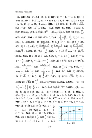 310
Ответы и указания
–25. 810. 96, 48, 24, 12, 6, 3. 811. 3, 7, 11. 812. 8, 10, 12
èëè 17, 10, 3. 813. 5, 15, 45 èëè 45, 15, 5. 814. 2, 6,18 èëè
18, 6, 2. 819. Çà 2 äíÿ. 824. 1) 1456; 2) 155 5 5+( ).
825. 762. 826. 1210. 827. –68,2. 828. 27. 829. –7 èëè 6.
830. 16 ðàí. 831. 5. 832. (272
– 1) áàêòåðèé. 833. 72. 834.
9
8
.
835. 4368. 836. –12 285. 839. 5. 840. 1) −⎡
⎣⎢
⎤
⎦⎥
18
7
13; ; 2) [–1; 4).
843. 50 äåòàëåé, 40 äåòàëåé. 844. 1) b – 5a; 2) x + 2y.
851. 1) 2 2 1−( ); 2)
9 3 1
2
+( )
; 3)
3 3 5
2

. 852. 1)
3 6 2
2
+( )
;
2) 3 2 4 . 853. 35. 854. 
1
12
. 855. 1) 16 8 2 èëè 16 8 2 ;
2) 27. 856. 1) 243; 2) 312,5. 858. b1
= 1, q
1
2
èëè b1
= 3,
q = −
1
2
. 859. b1
= 192, q
1
4
. 860. 27 9 3 èëè 27 9 3 .
861.
25 5 5
2
+( )
èëè
25 5 5
2
−( )
. 862. 1)
3
4
; 2) –3. 863. 
1
4
èëè
1
4
. 864.
2
5
. 865. 
1
3
èëè
1
3
. 866. 2a2
. 867. 1) 6 3R ;
2) R2
3; 3) 4SR; 4)
4
3
2
SR . 868. 1) 4 2 2a +( ); 2) 2a2
;
3) πa 2 2+( ); 4)
Sa
2
2
. 870. Ðèñóíîê 112. 892. 6. 895. 1) [0; +f);
2) −∞ −( ⎤
⎦⎥; ;
2
3
3)
5
4
; ;+ ∞( ) 4) ‡; 5) R. 896. 2. 897. 0. 899. 1) (1; +f);
2) [2; 3); 3) [–2; 16]; 4) (–4; 7]. 900. 1) –9; 2) –2. 902. 4.
904. 1) a  4; 2) a  2; 3) a m –3; 4) a l 1. 905. 1) a l 6;
2) a l 5; 3) a  –8; 4) a m 0. 907. a  –1,5. 908. a = 0.
916. 1) b = 6, c = 9; 2) b = 0, c = 4; 3) b = –3, c = –10.
919. 3) 2 2 èëè 2 2. 921. a
1
3
,
b = –4, c = 10. 922. a = 2, b = –1,
c = –3. 923. 1) 1; 2) –8. 925. 1.
931. 1) a z 4; 2) a 
1
2
, èëè
1
2
1 a ,
èëè a  13; 3) a  –1, èëè
0 1
1
x
y
Ðèñ. 112
 