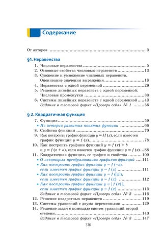316
Содержание
Содержание
Îò àâòîðîâ ........................................................................ 3
§1. Неравенства
1. ×èñëîâûå íåðàâåíñòâà ............................................... 5
2. Îñíîâíûå ñâîéñòâà ÷èñëîâûõ íåðàâåíñòâ ....................13
3. Ñëîæåíèå è óìíîæåíèå ÷èñëîâûõ íåðàâåíñòâ.
Îöåíèâàíèå çíà÷åíèÿ âûðàæåíèÿ..............................18
4. Íåðàâåíñòâà ñ îäíîé ïåðåìåííîé ...............................29
5. Ðåøåíèå ëèíåéíûõ íåðàâåíñòâ ñ îäíîé ïåðåìåííîé.
×èñëîâûå ïðîìåæóòêè .............................................33
6. Ñèñòåìû ëèíåéíûõ íåðàâåíñòâ ñ îäíîé ïåðåìåííîé.....43
Çàäàíèå â òåñòîâîé ôîðìå «Ïðîâåðü ñåáÿ» ¹ 1 ........56
§ 2. Квадратичная функция
7. Ôóíêöèÿ.................................................................59
x Èç èñòîðèè ðàçâèòèÿ ïîíÿòèÿ ôóíêöèè ..................66
8. Ñâîéñòâà ôóíêöèè ...................................................70
9. Êàê ïîñòðîèòü ãðàôèê ôóíêöèè y = kf (x), åñëè èçâåñòåí
ãðàôèê ôóíêöèè y = f (x).......................................... 78
10. Êàê ïîñòðîèòü ãðàôèêè ôóíêöèé y = f (x) + b
è y = f (x + a), åñëè èçâåñòåí ãðàôèê ôóíêöèè y = f (x) ...88
11. Êâàäðàòè÷íàÿ ôóíêöèÿ, åå ãðàôèê è ñâîéñòâà .......... 100
x Î íåêîòîðûõ ïðåîáðàçîâàíèÿõ ãðàôèêîâ ôóíêöèé .... 111
x Êàê ïîñòðîèòü ãðàôèê ôóíêöèè y = f (–x),
åñëè èçâåñòåí ãðàôèê ôóíêöèè y = f (x) .................. 111
x Êàê ïîñòðîèòü ãðàôèê ôóíêöèè y = f (_x_)
åñëè èçâåñòåí ãðàôèê ôóíêöèè y = f (x) ................. 112
x Êàê ïîñòðîèòü ãðàôèê ôóíêöèè y = | f (x) |,
åñëè èçâåñòåí ãðàôèê ôóíêöèè y = f (x) .................. 113
Çàäàíèå â òåñòîâîé ôîðìå «Ïðîâåðü ñåáÿ» ¹ 2 ...... 116
12. Ðåøåíèå êâàäðàòíûõ íåðàâåíñòâ ............................. 119
13. Ñèñòåìû óðàâíåíèé ñ äâóìÿ ïåðåìåííûìè ............... 129
14. Ðåøåíèå çàäà÷ ñ ïîìîùüþ ñèñòåì óðàâíåíèé âòîðîé
ñòåïåíè................................................................. 140
Çàäàíèå â òåñòîâîé ôîðìå «Ïðîâåðü ñåáÿ» ¹ 3 ...... 147
 