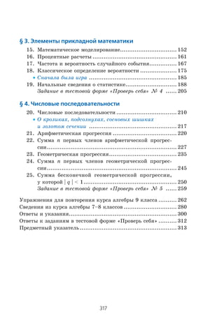 317
Содержание
§ 3. Элементы прикладной математики
15. Ìàòåìàòè÷åñêîå ìîäåëèðîâàíèå............................... 152
16. Ïðîöåíòíûå ðàñ÷åòû .............................................. 161
17. ×àñòîòà è âåðîÿòíîñòü ñëó÷àéíîãî ñîáûòèÿ............... 167
18. Êëàññè÷åñêîå îïðåäåëåíèå âåðîÿòíîñòè .................... 175
x Ñíà÷àëà áûëà èãðà ................................................ 185
19. Íà÷àëüíûå ñâåäåíèÿ î ñòàòèñòèêå............................ 188
Çàäàíèå â òåñòîâîé ôîðìå «Ïðîâåðü ñåáÿ» ¹ 4 ...... 205
§ 4. Числовые последовательности
20. ×èñëîâûå ïîñëåäîâàòåëüíîñòè ................................. 210
x Î êðîëèêàõ, ïîäñîëíóõàõ, ñîñíîâûõ øèøêàõ
è çîëîòîì ñå÷åíèè ................................................ 217
21. Àðèôìåòè÷åñêàÿ ïðîãðåññèÿ ................................... 220
22. Ñóììà n ïåðâûõ ÷ëåíîâ àðèôìåòè÷åñêîé ïðîãðåñ-
ñèè....................................................................... 227
23. Ãåîìåòðè÷åñêàÿ ïðîãðåññèÿ..................................... 235
24. Ñóììà n ïåðâûõ ÷ëåíîâ ãåîìåòðè÷åñêîé ïðîãðåñ-
ñèè....................................................................... 245
25. Ñóììà áåñêîíå÷íîé ãåîìåòðè÷åñêîé ïðîãðåññèè,
ó êîòîðîé | q |  1................................................... 250
Çàäàíèå â òåñòîâîé ôîðìå «Ïðîâåðü ñåáÿ» ¹ 5 ...... 259
Óïðàæíåíèÿ äëÿ ïîâòîðåíèÿ êóðñà àëãåáðû 9 êëàññà .......... 262
Ñâåäåíèÿ èç êóðñà àëãåáðû 7–8 êëàññîâ ............................. 280
Îòâåòû è óêàçàíèÿ........................................................... 300
Îòâåòû ê çàäàíèÿì â òåñòîâîé ôîðìå «Ïðîâåðü ñåáÿ» .......... 312
Ïðåäìåòíûé óêàçàòåëü..................................................... 313
 