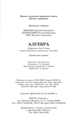 Âèäàíî çà ðàõóíîê äåðæàâíèõ êîøò³â
Ïðîäàæ çàáîðîíåíî
Íàâ÷àëüíå âèäàííÿ
ÌÅÐÇËßÊ Àðêàä³é Ãðèãîðîâè÷
ÏÎËÎÍÑÜÊÈÉ Â³òàë³é Áîðèñîâè÷
ßÊ²Ð Ìèõàéëî Ñåìåíîâè÷
ÀËÃÅÁÐÀ
Ï³äðó÷íèê äëÿ 9 êëàñó
çàãàëüíîîñâ³òí³õ íàâ÷àëüíèõ çàêëàä³â
(Ðîñ³éñüêîþ ìîâîþ)
Ðåäàêòîð Ã. Ô. Âèñîöüêà
Õóäîæíèê Ñ. Å. Êóëèíè÷
Êîìï’þòåðíà âåðñòêà Î. Î. Óäàëîâ
Êîðåêòîð Ò. ª. Öåíòà
Ï³äïèñàíî äî äðóêó 18.08.2009. Ôîðìàò 60 90/16.
Ãàðí³òóðà øê³ëüíà. Ïàï³ð îôñåòíèé. Äðóê îôñåòíèé.
Óìîâí. äðóê. àðê. 20,00. Îáë.-âèä. àðê. 16,38.
Òèðàæ 61 050 ïðèì. Çàìîâëåííÿ ¹ 386.
Ñâ³äîöòâî ÄÊ ¹ 644 â³ä 25.10.2001 ð.
ÒÎÂ ÒÎ «Ã³ìíàç³ÿ»,
âóë. Âîñüìîãî Áåðåçíÿ, 31, ì. Õàðê³â 61052
Òåë.: (057) 758-83-93, 719-17-26, ôàêñ: (057) 758-83-93
Â³ääðóêîâàíî ç ãîòîâèõ ä³àïîçèòèâ³â
ó äðóêàðí³ ÏÏ «Ìîäåì»,
Òåë. (057) 758-15-80
 