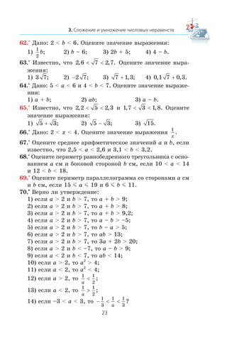 62.° Äàíî: 2 < b < 6. Îöåíèòå çíà÷åíèå âûðàæåíèÿ:
1)
1
2
b; 2) b – 6; 3) 2b + 5; 4) 4 – b.
63.° Èçâåñòíî, ÷òî 2 6 7 2 7, , .< < Îöåíèòå çíà÷åíèå âûðà-
æåíèÿ:
1) 3 7; 2) −2 7; 3) 7 1 3+ , ; 4) 0 1 7 0 3, , .+
64.° Äàíî: 5 < a < 6 è 4 < b < 7. Îöåíèòå çíà÷åíèå âûðàæå-
íèÿ:
1) a + b; 2) ab; 3) a – b.
65.° Èçâåñòíî, ÷òî 2 2 5 2 3, ,< < è 1 7 3 1 8, , .< < Îöåíèòå
çíà÷åíèå âûðàæåíèÿ:
1) 5 3+ ; 2) 5 3− ; 3) 15.
66.° Äàíî: 2 < x < 4. Îöåíèòå çíà÷åíèå âûðàæåíèÿ
1
x
.
67.° Îöåíèòå ñðåäíåå àðèôìåòè÷åñêîå çíà÷åíèé a è b, åñëè
èçâåñòíî, ÷òî 2,5 < a < 2,6 è 3,1 < b < 3,2.
68.° Îöåíèòå ïåðèìåòð ðàâíîáåäðåííîãî òðåóãîëüíèêà ñ îñíî-
âàíèåì a ñì è áîêîâîé ñòîðîíîé b ñì, åñëè 10 < a < 14
è 12 < b < 18.
69.° Îöåíèòå ïåðèìåòð ïàðàëëåëîãðàììà ñî ñòîðîíàìè a ñì
è b ñì, åñëè 15 m a m 19 è 6 m b m 11.
70.•
Âåðíî ëè óòâåðæäåíèå:
1) åñëè a > 2 è b > 7, òî a + b > 9;
2) åñëè a > 2 è b > 7, òî a + b > 8;
3) åñëè a > 2 è b > 7, òî a + b > 9,2;
4) åñëè a > 2 è b > 7, òî a – b > –5;
5) åñëè a > 2 è b > 7, òî b – a > 5;
6) åñëè a > 2 è b > 7, òî ab > 13;
7) åñëè a > 2 è b > 7, òî 3a + 2b > 20;
8) åñëè a > 2 è b < –7, òî a – b > 9;
9) åñëè a < 2 è b < 7, òî ab < 14;
10) åñëè a > 2, òî a2
> 4;
11) åñëè a < 2, òî a2
< 4;
12) åñëè a > 2, òî
1 1
2a
< ;
13) åñëè a < 2, òî
1 1
2a
> ;
14) åñëè –3 < a < 3, òî − < <
1
3
1 1
3a
?
 