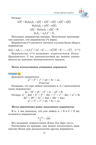 Îòñþäà:
a b a b a b a b a b a b a b a b1
2
1
2
1 1 2 2 2
2
2
2
1
2
1
2
1
2
2
2
2
2
1
2
2
2
2
2
2+ + > + + + ;
2 1 1 2 2 1
2
2
2
2
2
1
2
a b a b a b a b> + ;
a b a b a b a b1
2
2
2
1 1 2 2 2
2
1
2
2 0− + < ;
(a1
b2
– a2
b1
)2
< 0.
Ïîñëåäíåå íåðàâåíñòâî íåâåðíî. Ïîëó÷åííîå ïðîòèâîðå-
÷èå îçíà÷àåò, ÷òî íåðàâåíñòâî (*) âåðíî.
Íåðàâåíñòâî (*) ÿâëÿåòñÿ ÷àñòíûì ñëó÷àåì áîëåå îáùåãî
íåðàâåíñòâà
( ... ) ... ... .a b a b a b a a a b b bn n n n1 1 2 2
2
1
2
2
2 2
1
2
2
2 2
+ + + + + +( ) + + +( )m (**)
Íåðàâåíñòâî (**) íàçûâàþò íåðàâåíñòâîì Êîøè–
Áóíÿêîâñêîãî. Ñ åãî äîêàçàòåëüñòâîì âû ìîæåòå îçíàêî-
ìèòüñÿ íà çàíÿòèÿõ ìàòåìàòè÷åñêîãî êðóæêà.
Ìåòîä èñïîëüçîâàíèÿ î÷åâèäíûõ íåðàâåíñòâ
Äîêàæèòå íåðàâåíñòâî
a2
+ b2
+ c2
l ab + bc + ac.
Ðåøåíèå
Î÷åâèäíî, ÷òî ïðè ëþáûõ çíà÷åíèÿõ a, b, c âûïîëíÿåòñÿ
òàêîå íåðàâåíñòâî:
(a – b)2
+ (b – c)2
+ (c – a)2
l 0.
Îòñþäà: a2
– 2ab + b2
+ b2
– 2bc + c2
+ c2
– 2ac + a2
l 0;
2a2
+ 2b2
+ 2c2
l 2ab + 2bc + 2ac;
a2
+ b2
+ c2
l ab + bc + ac.
Ìåòîä ïðèìåíåíèÿ ðàíåå äîêàçàííîãî íåðàâåíñòâà
Â ï. 1 ìû äîêàçàëè, ÷òî äëÿ ëþáûõ a l 0 è b l 0 âû-
ïîëíÿåòñÿ íåðàâåíñòâî
a b
ab
+
2
l .
Åãî íàçûâàþò íåðàâåíñòâîì Êîøè äëÿ äâóõ ÷èñåë.
Ðàññìîòðèì íà ïðèìåðå, êàê ìîæíî èñïîëüçîâàòü íåðà-
âåíñòâî Êîøè ïðè äîêàçàòåëüñòâå äðóãèõ íåðàâåíñòâ.
 
