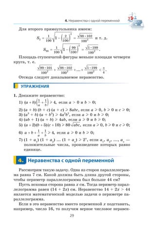 Äëÿ âòîðîãî ïðÿìîóãîëüíèêà èìååì:
S2
2
2
1
100
2
100
98 102
100
1= − ( ) =
•
è ò. ä.
S99
2
2
1
100
99
100
1 199
100
1= − ( ) =
•
.
Ïëîùàäü ñòóïåí÷àòîé ôèãóðû ìåíüøå ïëîùàäè ÷åòâåðòè
êðóãà, ò. å.
99 101
100
98 102
100
1 199
100 42 2 2
• • •
... .+ + + <
π
Îòñþäà ñëåäóåò äîêàçûâàåìîå íåðàâåíñòâî.
1. Äîêàæèòå íåðàâåíñòâî:
1) ( ) ,a b
a b
+ +( )1 1
4l åñëè a > 0 è b > 0;
2) (a + b) (b + c) (a + c) l 8abc, åñëè a l 0, b l 0 è c l 0;
3) (a3
+ b) (a + b3
) l 4a2
b2
, åñëè a l 0 è b l 0;
4) (ab + 1) (a + b) l 4ab, åñëè a l 0 è b l 0;
5) ( )( )( ) ,a b c abc+ + +2 5 10 80l åñëè a l 0, b l 0 è c l 0;
6) a b
a b
+ + +
1 1
4l , åñëè a l 0 è b l 0;
7) (1 + a1
) (1 + a2
) ... (1 + an
) l 2n
, åñëè a1
, a2
, ..., an
—
ïîëîæèòåëüíûå ÷èñëà, ïðîèçâåäåíèå êîòîðûõ ðàâíî
åäèíèöå.
Ðàññìîòðèì òàêóþ çàäà÷ó. Îäíà èç ñòîðîí ïàðàëëåëîãðàì-
ìà ðàâíà 7 ñì. Êàêîé äîëæíà áûòü äëèíà äðóãîé ñòîðîíû,
÷òîáû ïåðèìåòð ïàðàëëåëîãðàììà áûë áîëüøå 44 ñì?
Ïóñòü èñêîìàÿ ñòîðîíà ðàâíà x ñì. Òîãäà ïåðèìåòð ïàðàë-
ëåëîãðàììà ðàâåí (14 + 2x) ñì. Íåðàâåíñòâî 14 + 2x > 44
ÿâëÿåòñÿ ìàòåìàòè÷åñêîé ìîäåëüþ çàäà÷è î ïåðèìåòðå ïà-
ðàëëåëîãðàììà.
Åñëè â ýòî íåðàâåíñòâî âìåñòî ïåðåìåííîé x ïîäñòàâèòü,
íàïðèìåð, ÷èñëî 16, òî ïîëó÷èì âåðíîå ÷èñëîâîå íåðàâåí-
 