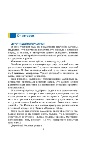 Â ýòîì ó÷åáíîì ãîäó âû ïðîäîëæèòå èçó÷åíèå àëãåáðû.
Íàäååìñÿ, ÷òî âû óñïåëè ïîëþáèòü ýòó âàæíóþ è êðàñèâóþ
íàóêó, à çíà÷èò, ñ èíòåðåñîì áóäåòå îâëàäåâàòü íîâûìè
çíàíèÿìè, è ýòîìó áóäåò ñïîñîáñòâîâàòü ó÷åáíèê, êîòîðûé
âû äåðæèòå â ðóêàõ.
Îçíàêîìüòåñü, ïîæàëóéñòà, ñ åãî ñòðóêòóðîé.
Ó÷åáíèê ðàçäåëåí íà ÷åòûðå ïàðàãðàôà, êàæäûé èç êîòî-
ðûõ ñîñòîèò èç ïóíêòîâ. Â ïóíêòàõ èçëîæåí òåîðåòè÷åñêèé
ìàòåðèàë. Îñîáîå âíèìàíèå îáðàùàéòå íà òåêñò, âûäåëåí-
íûé æèðíûì øðèôòîì. Òàêæå îáðàùàéòå âíèìàíèå íà
ñëîâà, íàïå÷àòàííûå êóðñèâîì.
Êàê ïðàâèëî, èçëîæåíèå òåîðåòè÷åñêîãî ìàòåðèàëà çà-
âåðøàåòñÿ ïðèìåðàìè ðåøåíèÿ çàäà÷. Ýòè çàïèñè ìîæíî
ðàññìàòðèâàòü êàê îäèí èç âîçìîæíûõ îáðàçöîâ îôîðìëå-
íèÿ ðåøåíèÿ.
Ê êàæäîìó ïóíêòó ïîäîáðàíû çàäà÷è äëÿ ñàìîñòîÿòåëü-
íîãî ðåøåíèÿ, ê êîòîðûì ìû ñîâåòóåì ïðèñòóïàòü òîëüêî
ïîñëå óñâîåíèÿ òåîðåòè÷åñêîãî ìàòåðèàëà. Ñðåäè çàäàíèé
åñòü êàê ïðîñòûå è ñðåäíèå ïî ñëîæíîñòè óïðàæíåíèÿ, òàê
è òðóäíûå çàäà÷è (îñîáåííî òå, êîòîðûå îáîçíà÷åíû «çâåç-
äî÷êîé» (*)). Ñâîè çíàíèÿ ìîæíî ïðîâåðèòü, ðåøàÿ çàäà÷è
â òåñòîâîé ôîðìå èç ðóáðèêè «Ïðîâåðü ñåáÿ».
Åñëè ïîñëå âûïîëíåíèÿ äîìàøíèõ çàäàíèé îñòàåòñÿ ñâî-
áîäíîå âðåìÿ è âû õîòèòå çíàòü áîëüøå, òî ðåêîìåíäóåì
îáðàòèòüñÿ ê ðóáðèêå «Êîãäà ñäåëàíû óðîêè». Ìàòåðèàë,
èçëîæåííûé òàì, íåïðîñò. Íî òåì èíòåðåñíåå èñïûòàòü
ñâîè ñèëû!
Äåðçàéòå! Æåëàåì óñïåõà!
 