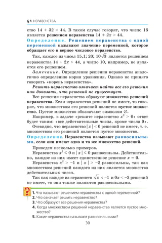 ñòâî 14 + 32 > 44. Â òàêîì ñëó÷àå ãîâîðÿò, ÷òî ÷èñëî 16
ÿâëÿåòñÿ ðåøåíèåì íåðàâåíñòâà 14 + 2x > 44.
Î ï ð å ä å ë å í è å . Решением неравенства с одной
переменной íàçûâàþò çíà÷åíèå ïåðåìåííîé, êîòîðîå
îáðàùàåò åãî â âåðíîå ÷èñëîâîå íåðàâåíñòâî.
Òàê, êàæäîå èç ÷èñåë 15,1; 20; 10 3 ÿâëÿåòñÿ ðåøåíèåì
íåðàâåíñòâà 14 + 2x > 44, à ÷èñëî 10, íàïðèìåð, íå ÿâëÿ-
åòñÿ åãî ðåøåíèåì.
Çàìå÷àíèå. Îïðåäåëåíèå ðåøåíèÿ íåðàâåíñòâà àíàëî-
ãè÷íî îïðåäåëåíèþ êîðíÿ óðàâíåíèÿ. Îäíàêî íå ïðèíÿòî
ãîâîðèòü «êîðåíü íåðàâåíñòâà».
Ðåøèòü íåðàâåíñòâî îçíà÷àåò íàéòè âñå åãî ðåøåíèÿ
èëè äîêàçàòü, ÷òî ðåøåíèé íå ñóùåñòâóåò.
Âñå ðåøåíèÿ íåðàâåíñòâà îáðàçóþò ìíîæåñòâî ðåøåíèé
íåðàâåíñòâà. Åñëè íåðàâåíñòâî ðåøåíèé íå èìååò, òî ãîâî-
ðÿò, ÷òî ìíîæåñòâîì åãî ðåøåíèé ÿâëÿåòñÿ ïóñòîå ìíîæå-
ñòâî. Ïóñòîå ìíîæåñòâî îáîçíà÷àþò ñèìâîëîì ∅.
Íàïðèìåð, â çàäà÷å «ðåøèòå íåðàâåíñòâî x2
> 0» îòâåò
áóäåò òàêèì: «âñå äåéñòâèòåëüíûå ÷èñëà, êðîìå ÷èñëà 0».
Î÷åâèäíî, ÷òî íåðàâåíñòâî | x | < 0 ðåøåíèé íå èìååò, ò. å.
ìíîæåñòâîì åãî ðåøåíèé ÿâëÿåòñÿ ïóñòîå ìíîæåñòâî.
Î ï ð å ä å ë å í è å. Íåðàâåíñòâà íàçûâàþò равносильны-
ми, åñëè îíè èìåþò îäíî è òî æå ìíîæåñòâî ðåøåíèé.
Ïðèâåäåì íåñêîëüêî ïðèìåðîâ.
Íåðàâåíñòâà x2
m 0 è | x | m 0 ðàâíîñèëüíû. Äåéñòâèòåëü-
íî, êàæäîå èç íèõ èìååò åäèíñòâåííîå ðåøåíèå x = 0.
Íåðàâåíñòâà x2
> –1 è | x | > –2 ðàâíîñèëüíû, òàê êàê
ìíîæåñòâîì ðåøåíèé êàæäîãî èç íèõ ÿâëÿåòñÿ ìíîæåñòâî
äåéñòâèòåëüíûõ ÷èñåë.
Òàê êàê êàæäîå èç íåðàâåíñòâ x < −1 è 0x < –3 ðåøåíèé
íå èìååò, òî îíè òàêæå ÿâëÿþòñÿ ðàâíîñèëüíûìè.
 