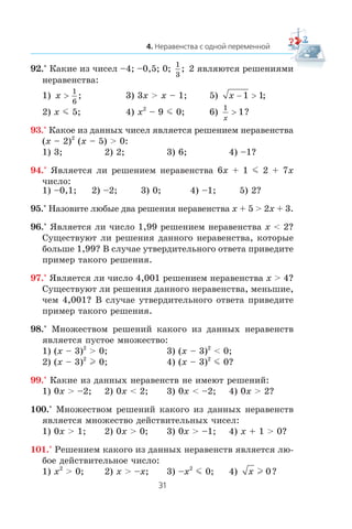 92.° Êàêèå èç ÷èñåë –4; –0,5; 0;
1
3
; 2 ÿâëÿþòñÿ ðåøåíèÿìè
íåðàâåíñòâà:
1) x >
1
6
; 3) 3x > x – 1; 5) x − >1 1;
2) x m 5; 4) x2
– 9 m 0; 6)
1
1
x
> ?
93.° Êàêîå èç äàííûõ ÷èñåë ÿâëÿåòñÿ ðåøåíèåì íåðàâåíñòâà
(x – 2)2
(x – 5) > 0:
1) 3; 2) 2; 3) 6; 4) –1?
94.° ßâëÿåòñÿ ëè ðåøåíèåì íåðàâåíñòâà 6x + 1 m 2 + 7x
÷èñëî:
1) –0,1; 2) –2; 3) 0; 4) –1; 5) 2?
95.° Íàçîâèòå ëþáûå äâà ðåøåíèÿ íåðàâåíñòâà x + 5 > 2x + 3.
96.° ßâëÿåòñÿ ëè ÷èñëî 1,99 ðåøåíèåì íåðàâåíñòâà x < 2?
Ñóùåñòâóþò ëè ðåøåíèÿ äàííîãî íåðàâåíñòâà, êîòîðûå
áîëüøå 1,99? Â ñëó÷àå óòâåðäèòåëüíîãî îòâåòà ïðèâåäèòå
ïðèìåð òàêîãî ðåøåíèÿ.
97.° ßâëÿåòñÿ ëè ÷èñëî 4,001 ðåøåíèåì íåðàâåíñòâà x > 4?
Ñóùåñòâóþò ëè ðåøåíèÿ äàííîãî íåðàâåíñòâà, ìåíüøèå,
÷åì 4,001? Â ñëó÷àå óòâåðäèòåëüíîãî îòâåòà ïðèâåäèòå
ïðèìåð òàêîãî ðåøåíèÿ.
98.° Ìíîæåñòâîì ðåøåíèé êàêîãî èç äàííûõ íåðàâåíñòâ
ÿâëÿåòñÿ ïóñòîå ìíîæåñòâî:
1) (x – 3)2
> 0; 3) (x – 3)2
< 0;
2) (x – 3)2
l 0; 4) (x – 3)2
m 0?
99.° Êàêèå èç äàííûõ íåðàâåíñòâ íå èìåþò ðåøåíèé:
1) 0x > –2; 2) 0x < 2; 3) 0x < –2; 4) 0x > 2?
100.° Ìíîæåñòâîì ðåøåíèé êàêîãî èç äàííûõ íåðàâåíñòâ
ÿâëÿåòñÿ ìíîæåñòâî äåéñòâèòåëüíûõ ÷èñåë:
1) 0x > 1; 2) 0x > 0; 3) 0x > –1; 4) x + 1 > 0?
101.° Ðåøåíèåì êàêîãî èç äàííûõ íåðàâåíñòâ ÿâëÿåòñÿ ëþ-
áîå äåéñòâèòåëüíîå ÷èñëî:
1) x2
> 0; 2) x > –x; 3) –x2
m 0; 4) x l 0?
 
