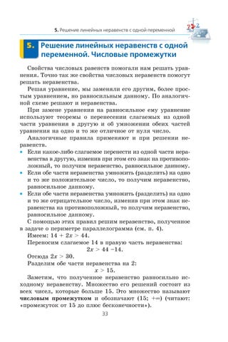 Ñâîéñòâà ÷èñëîâûõ ðàâåíñòâ ïîìîãàëè íàì ðåøàòü óðàâ-
íåíèÿ. Òî÷íî òàê æå ñâîéñòâà ÷èñëîâûõ íåðàâåíñòâ ïîìîãóò
ðåøàòü íåðàâåíñòâà.
Ðåøàÿ óðàâíåíèå, ìû çàìåíÿëè åãî äðóãèì, áîëåå ïðîñ-
òûì óðàâíåíèåì, íî ðàâíîñèëüíûì äàííîìó. Ïî àíàëîãè÷-
íîé ñõåìå ðåøàþò è íåðàâåíñòâà.
Ïðè çàìåíå óðàâíåíèÿ íà ðàâíîñèëüíîå åìó óðàâíåíèå
èñïîëüçóþò òåîðåìû î ïåðåíåñåíèè ñëàãàåìûõ èç îäíîé
÷àñòè óðàâíåíèÿ â äðóãóþ è îá óìíîæåíèè îáåèõ ÷àñòåé
óðàâíåíèÿ íà îäíî è òî æå îòëè÷íîå îò íóëÿ ÷èñëî.
Àíàëîãè÷íûå ïðàâèëà ïðèìåíÿþò è ïðè ðåøåíèè íå-
ðàâåíñòâ.
Åñëè êàêîå-ëèáî ñëàãàåìîå ïåðåíåñòè èç îäíîé ÷àñòè íåðà-•
âåíñòâà â äðóãóþ, èçìåíèâ ïðè ýòîì åãî çíàê íà ïðîòèâîïî-
ëîæíûé, òî ïîëó÷èì íåðàâåíñòâî, ðàâíîñèëüíîå äàííîìó.
Åñëè îáå ÷àñòè íåðàâåíñòâà óìíîæèòü (ðàçäåëèòü) íà îäíî•
è òî æå ïîëîæèòåëüíîå ÷èñëî, òî ïîëó÷èì íåðàâåíñòâî,
ðàâíîñèëüíîå äàííîìó.
Åñëè îáå ÷àñòè íåðàâåíñòâà óìíîæèòü (ðàçäåëèòü) íà îäíî•
è òî æå îòðèöàòåëüíîå ÷èñëî, èçìåíèâ ïðè ýòîì çíàê íå-
ðàâåíñòâà íà ïðîòèâîïîëîæíûé, òî ïîëó÷èì íåðàâåíñòâî,
ðàâíîñèëüíîå äàííîìó.
Ñ ïîìîùüþ ýòèõ ïðàâèë ðåøèì íåðàâåíñòâî, ïîëó÷åííîå
â çàäà÷å î ïåðèìåòðå ïàðàëëåëîãðàììà (ñì. ï. 4).
Èìååì: 14 + 2x > 44.
Ïåðåíîñèì ñëàãàåìîå 14 â ïðàâóþ ÷àñòü íåðàâåíñòâà:
2x > 44 –14.
Îòñþäà 2x > 30.
Ðàçäåëèì îáå ÷àñòè íåðàâåíñòâà íà 2:
x > 15.
Çàìåòèì, ÷òî ïîëó÷åííîå íåðàâåíñòâî ðàâíîñèëüíî èñ-
õîäíîìó íåðàâåíñòâó. Ìíîæåñòâî åãî ðåøåíèé ñîñòîèò èç
âñåõ ÷èñåë, êîòîðûå áîëüøå 15. Ýòî ìíîæåñòâî íàçûâàþò
÷èñëîâûì ïðîìåæóòêîì è îáîçíà÷àþò (15; +∞) (÷èòàþò:
«ïðîìåæóòîê îò 15 äî ïëþñ áåñêîíå÷íîñòè»).
 
