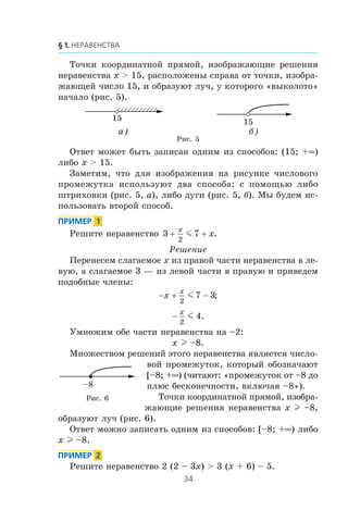 Òî÷êè êîîðäèíàòíîé ïðÿìîé, èçîáðàæàþùèå ðåøåíèÿ
íåðàâåíñòâà x > 15, ðàñïîëîæåíû ñïðàâà îò òî÷êè, èçîáðà-
æàþùåé ÷èñëî 15, è îáðàçóþò ëó÷, ó êîòîðîãî «âûêîëîòî»
íà÷àëî (ðèñ. 5).
15 15
а) б)
Ðèñ. 5
Îòâåò ìîæåò áûòü çàïèñàí îäíèì èç ñïîñîáîâ: (15; +∞)
ëèáî x > 15.
Çàìåòèì, ÷òî äëÿ èçîáðàæåíèÿ íà ðèñóíêå ÷èñëîâîãî
ïðîìåæóòêà èñïîëüçóþò äâà ñïîñîáà: ñ ïîìîùüþ ëèáî
øòðèõîâêè (ðèñ. 5, à), ëèáî äóãè (ðèñ. 5, á). Ìû áóäåì èñ-
ïîëüçîâàòü âòîðîé ñïîñîá.
Ðåøèòå íåðàâåíñòâî 3 7
2
+ +
x
xm .
Ðåøåíèå
Ïåðåíåñåì ñëàãàåìîå x èç ïðàâîé ÷àñòè íåðàâåíñòâà â ëå-
âóþ, à ñëàãàåìîå 3 — èç ëåâîé ÷àñòè â ïðàâóþ è ïðèâåäåì
ïîäîáíûå ÷ëåíû:
− + −x
x
2
7 3m ;
−
x
2
4m .
Óìíîæèì îáå ÷àñòè íåðàâåíñòâà íà –2:
x l –8.
Ìíîæåñòâîì ðåøåíèé ýòîãî íåðàâåíñòâà ÿâëÿåòñÿ ÷èñëî-
âîé ïðîìåæóòîê, êîòîðûé îáîçíà÷àþò
[–8; +∞) (÷èòàþò: «ïðîìåæóòîê îò –8 äî
ïëþñ áåñêîíå÷íîñòè, âêëþ÷àÿ –8»).
Òî÷êè êîîðäèíàòíîé ïðÿìîé, èçîáðà-
æàþùèå ðåøåíèÿ íåðàâåíñòâà x l –8,
îáðàçóþò ëó÷ (ðèñ. 6).
Îòâåò ìîæíî çàïèñàòü îäíèì èç ñïîñîáîâ: [–8; +∞) ëèáî
x l –8.
Ðåøèòå íåðàâåíñòâî 2 (2 – 3x) > 3 (x + 6) – 5.
–8
Ðèñ. 6
 