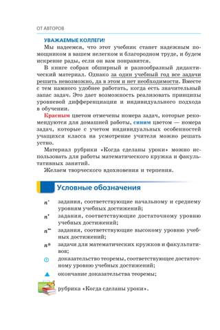 Ìû íàäååìñÿ, ÷òî ýòîò ó÷åáíèê ñòàíåò íàäåæíûì ïî-
ìîùíèêîì â âàøåì íåëåãêîì è áëàãîðîäíîì òðóäå, è áóäåì
èñêðåííå ðàäû, åñëè îí âàì ïîíðàâèòñÿ.
Â êíèãå ñîáðàí îáøèðíûé è ðàçíîîáðàçíûé äèäàêòè-
÷åñêèé ìàòåðèàë. Îäíàêî çà îäèí ó÷åáíûé ãîä âñå çàäà÷è
ðåøèòü íåâîçìîæíî, äà â ýòîì è íåò íåîáõîäèìîñòè. Âìåñòå
ñ òåì íàìíîãî óäîáíåå ðàáîòàòü, êîãäà åñòü çíà÷èòåëüíûé
çàïàñ çàäà÷. Ýòî äàåò âîçìîæíîñòü ðåàëèçîâàòü ïðèíöèïû
óðîâíåâîé äèôôåðåíöèàöèè è èíäèâèäóàëüíîãî ïîäõîäà
â îáó÷åíèè.
Êðàñíûì öâåòîì îòìå÷åíû íîìåðà çàäà÷, êîòîðûå ðåêî-
ìåíäóþòñÿ äëÿ äîìàøíåé ðàáîòû, синим öâåòîì — íîìåðà
çàäà÷, êîòîðûå ñ ó÷åòîì èíäèâèäóàëüíûõ îñîáåííîñòåé
ó÷àùèõñÿ êëàññà íà óñìîòðåíèå ó÷èòåëÿ ìîæíî ðåøàòü
óñòíî.
Ìàòåðèàë ðóáðèêè «Êîãäà ñäåëàíû óðîêè» ìîæíî èñ-
ïîëüçîâàòü äëÿ ðàáîòû ìàòåìàòè÷åñêîãî êðóæêà è ôàêóëü-
òàòèâíûõ çàíÿòèé.
Æåëàåì òâîð÷åñêîãî âäîõíîâåíèÿ è òåðïåíèÿ.
n° задания, соответствующие начальному и среднему
уровням учебных достижений;
n• задания, соответствующие достаточному уровню
учебных достижений;
n•• задания, соответствующие высокому уровню учеб-
ных достижений;
n* задачи для математических кружков и факультати-
вов;
 доказательство теоремы, соответствующее достаточ-
ному уровню учебных достижений;
 окончание доказательства теоремы;
рубрика «Когда сделаны уроки».
 