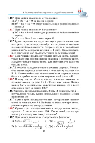 140.•
Ïðè êàêèõ çíà÷åíèÿõ a óðàâíåíèå:
1) x2
+ 3x – a = 0 íå èìååò êîðíåé;
2) 2x2
– 8x + 5a = 0 èìååò õîòÿ áû îäèí äåéñòâèòåëüíûé
êîðåíü?
141.•
Ïðè êàêèõ çíà÷åíèÿõ b óðàâíåíèå:
1) 3x2
– 6x + b = 0 èìååò äâà ðàçëè÷íûõ äåéñòâèòåëüíûõ
êîðíÿ;
2) x2
– x – 2b = 0 íå èìååò êîðíåé?
142.•
Òóðèñò ïðîïëûë íà ëîäêå íåêîòîðîå ðàññòîÿíèå ïî òå÷å-
íèþ ðåêè, à ïîòîì âåðíóëñÿ îáðàòíî, ïîòðàòèâ íà âñå ïóòå-
øåñòâèå íå áîëåå ïÿòè ÷àñîâ. Ñêîðîñòü ëîäêè â ñòîÿ÷åé âîäå
ðàâíà 5 êì/÷, à ñêîðîñòü òå÷åíèÿ — 1 êì/÷. Êàêîå íàèáîëü-
øåå ðàññòîÿíèå ìîã ïðîïëûòü òóðèñò ïî òå÷åíèþ ðåêè?
143.•
Âçÿâ ÷åòûðå ïîñëåäîâàòåëüíûõ öåëûõ ÷èñëà, ðàññìî-
òðåëè ðàçíîñòü ïðîèçâåäåíèé êðàéíèõ è ñðåäíèõ ÷èñåë.
Íàéäèòå ÷åòûðå òàêèõ ÷èñëà, äëÿ êîòîðûõ ýòà ðàçíîñòü
áîëüøå íóëÿ.
144.•
Â êîðîáêå íàõîäÿòñÿ ñèíèå è æåëòûå øàðèêè. Êîëè÷å-
ñòâî ñèíèõ øàðèêîâ îòíîñèòñÿ ê êîëè÷åñòâó æåëòûõ êàê
3 : 4. Êàêîå íàèáîëüøåå êîëè÷åñòâî ñèíèõ øàðèêîâ ìîæåò
áûòü â êîðîáêå, åñëè âñåãî øàðèêîâ íå áîëüøå 44?
145.•
Â ñàäó ðàñòóò ÿáëîíè, âèøíè è ñëèâû, êîëè÷åñòâà
êîòîðûõ îòíîñÿòñÿ êàê 5 : 4 : 2 ñîîòâåòñòâåííî. Êàêèì
ìîæåò áûòü íàèìåíüøåå êîëè÷åñòâî âèøåí, åñëè âñåãî
äåðåâüåâ â ñàäó íå ìåíåå 120?
146.•
Ñòîðîíû òðåóãîëüíèêà ðàâíû 8 ñì, 14 ñì è a ñì, ãäå a —
íàòóðàëüíîå ÷èñëî. Êàêîå íàèáîëüøåå çíà÷åíèå ìîæåò
ïðèíèìàòü a?
147.•
Ñóììà òðåõ ïîñëåäîâàòåëüíûõ íàòóðàëüíûõ ÷åòíûõ
÷èñåë íå ìåíüøå, ÷åì 85. Íàéäèòå íàèìåíüøèå òðè ÷èñëà,
óäîâëåòâîðÿþùèå ýòîìó óñëîâèþ.
148.•
Ñóììà òðåõ ïîñëåäîâàòåëüíûõ íàòóðàëüíûõ ÷èñåë,
êðàòíûõ 5, íå ïðåâûøàåò 100. Êàêèå íàèáîëüøèå òðè
÷èñëà óäîâëåòâîðÿþò ýòîìó óñëîâèþ?
149.•
Ïðè êàêèõ çíà÷åíèÿõ x îïðåäåëåíà ôóíêöèÿ:
1) f x x
x
( ) ;= + +
−
4
1
2
3) f x
x x
( ) ;= −
+ −
1
3 9
8
2
2) f x x
x
( ) ;= − +
−
24 8
6
16
2 4) f x x
x
( ) ?= + +
−
1
4
1
2
 
