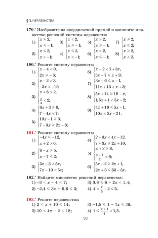 179.° Èçîáðàçèòå íà êîîðäèíàòíîé ïðÿìîé è çàïèøèòå ìíî-
æåñòâî ðåøåíèé ñèñòåìû íåðàâåíñòâ:
1)
x
x
m
m
2
1
,
;−
⎧
⎨
⎩
3)
x
x
<
−
⎧
⎨
⎩
2
1
,
;l
5)
x
x
>
−
⎧
⎨
⎩
2
1
,
;l
7)
x
x
l
m
2
2
,
;
⎧
⎨
⎩
2)
x
x
m 2
1
,
;> −
⎧
⎨
⎩
4)
x
x
m 2
1
,
;< −
⎧
⎨
⎩
6)
x
x
>
−
⎧
⎨
⎩
2
1
,
;m
8)
x
x
l 2
2
,
.<
⎧
⎨
⎩
180.° Ðåøèòå ñèñòåìó íåðàâåíñòâ:
1)
x
x
− <
−
⎧
⎨
⎩
4 0
2 6
,
;l
6)
x x
x x
− < +
− +
⎧
⎨
⎩
2 1 3
5 7 9
,
;m
2)
x
x
− >
− < −
⎧
⎨
⎩
2 3
3 12
,
;
7)
3 6 1
11 13 3
x x
x x
− −
+ < +
⎧
⎨
⎩
m ,
;
3)
x
x
+ >
<
⎧
⎨
⎪
⎩⎪
6 2
2
4
,
;
8)
5 14 18
1 5 1 3 2
x x
x x
+ −
+ < −
⎧
⎨
⎩
l ,
, ;
4)
6 3 0
7 4 7
x
x
+
− <
⎧
⎨
⎩
l ,
;
9)
4 19 5 1
10 3 21
x x
x x
+ −
< +
⎧
⎨
⎩
m ,
.
5)
10 1 3
7 3 2 3
x
x x
−
− −
⎧
⎨
⎩
l
l
,
;
181.° Ðåøèòå ñèñòåìó íåðàâåíñòâ:
1)
− −
+ >
⎧
⎨
⎩
4 12
2 6
x
x
m ,
;
4)
2 3 4 12
7 3 2 10
− < −
+ +
⎧
⎨
⎩
x x
x x
,
;l
2)
8 5
7 2
−
−
⎧
⎨
⎩
x
x
l
m
,
;
5)
x
x
+
<
⎧
⎨
⎪
⎩⎪
+
3 8
6
1
3
l ,
;
3)
3 3 5
7 10 5
x x
x x
− <
− <
⎧
⎨
⎩
,
;
6)
5 2 2 1
2 3 33 3
x x
x x
− +
+ −
⎧
⎨
⎩
l
m
,
.
182.° Íàéäèòå ìíîæåñòâî ðåøåíèé íåðàâåíñòâà:
1) –3 < x – 4 < 7; 3) 0,8 m 6 – 2x < 1,4;
2) –2,4 m 3x + 0,6 m 3; 4) 4 2 5
5
< −
x
m .
183.° Ðåøèòå íåðàâåíñòâî:
1) 2 < x + 10 m 14; 3) –1,8 m 1 – 7x m 36;
2) 10 < 4x – 2 < 18; 4) 1 1 5
1
4
m
x +
< , .
 