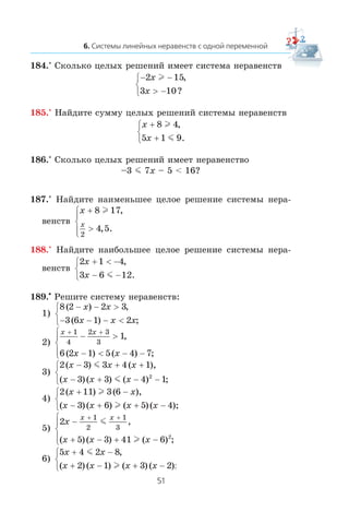 184.° Ñêîëüêî öåëûõ ðåøåíèé èìååò ñèñòåìà íåðàâåíñòâ
− −
> −
⎧
⎨
⎩
2 15
3 10
x
x
l ,
?
185.° Íàéäèòå ñóììó öåëûõ ðåøåíèé ñèñòåìû íåðàâåíñòâ
x
x
+
+
⎧
⎨
⎩
8 4
5 1 9
l
m
,
.
186.° Ñêîëüêî öåëûõ ðåøåíèé èìååò íåðàâåíñòâî
–3 m 7x – 5 < 16?
187.° Íàéäèòå íàèìåíüøåå öåëîå ðåøåíèå ñèñòåìû íåðà-
âåíñòâ
x
x
+
>
⎧
⎨
⎪
⎩⎪
8 17
4 5
2
l ,
, .
188.° Íàéäèòå íàèáîëüøåå öåëîå ðåøåíèå ñèñòåìû íåðà-
âåíñòâ
2 1 4
3 6 12
x
x
+ < −
− −
⎧
⎨
⎩
,
.m
189.•
Ðåøèòå ñèñòåìó íåðàâåíñòâ:
1)
8 2 2 3
3 6 1 2
( ) ,
( ) ;
− − >
− − − <
⎧
⎨
⎩
x x
x x x
2)
x x
x x
+ +
− >
− < − −
⎧
⎨
⎪
⎩⎪
1
4
2 3
3
1
6 2 1 5 4 7
,
( ) ( ) ;
3)
2 3 3 4 1
3 3 4 12
( ) ( ),
( )( ) ( ) ;
x x x
x x x
− + +
− + − −
⎧
⎨
⎩
m
m
4)
2 11 3 6
3 6 5 4
( ) ( ),
( )( ) ( )( );
x x
x x x x
+ −
− + + −
⎧
⎨
⎩
l
l
5)
2
5 3 41 6
1
2
1
3
2
x
x x x
x x
−
+ − + −
⎧
⎨
⎪
⎩⎪
+ +
m
l
,
( )( ) ( ) ;
6)
5 4 2 8
2 1 3 2
x x
x x x x
+ −
+ − + −
⎧
⎨
⎩
m
l
,
( ) ( ) ( ) ( );
 
