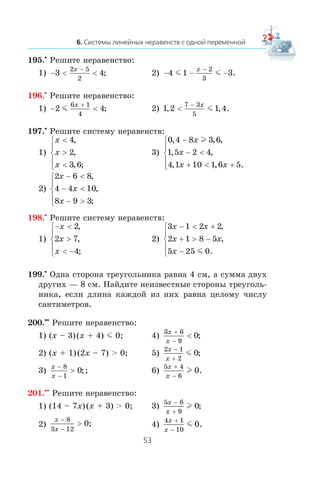 195.•
Ðåøèòå íåðàâåíñòâî:
1) − < <
−
3 4
2 5
2
x
; 2) − − −
−
4 1 3
2
3
m m
x
.
196.•
Ðåøèòå íåðàâåíñòâî:
1) − <
+
2 4
6 1
4
m
x
; 2) 1 2 1 4
7 3
5
, , .<
− x
m
197.•
Ðåøèòå ñèñòåìó íåðàâåíñòâ:
1)
x
x
x
<
>
<
⎧
⎨
⎪
⎩
⎪
4
2
3 6
,
,
, ;
3)
0 4 8 3 6
1 5 2 4
4 1 10 1 6 5
, , ,
, ,
, , .
−
− <
+ < +
⎧
⎨
⎪
⎩
⎪
x
x
x x
l
2)
2 6 8
4 4 10
8 9 3
x
x
x
− <
− <
− >
⎧
⎨
⎪
⎩
⎪
,
,
;
198.•
Ðåøèòå ñèñòåìó íåðàâåíñòâ:
1)
− <
>
< −
⎧
⎨
⎪
⎩
⎪
x
x
x
2
2 7
4
,
,
;
2)
3 1 2 2
2 1 8 5
5 25 0
x x
x x
x
− < +
+ > −
−
⎧
⎨
⎪
⎩
⎪
,
,
.m
199.•
Îäíà ñòîðîíà òðåóãîëüíèêà ðàâíà 4 ñì, à ñóììà äâóõ
äðóãèõ — 8 ñì. Íàéäèòå íåèçâåñòíûå ñòîðîíû òðåóãîëü-
íèêà, åñëè äëèíà êàæäîé èç íèõ ðàâíà öåëîìó ÷èñëó
ñàíòèìåòðîâ.
200.••
Ðåøèòå íåðàâåíñòâî:
1) (x – 3)(x + 4) m 0; 4)
3 6
9
0
x
x
+
−
< ;
2) (x + 1)(2x – 7) > 0; 5)
2 1
2
0
x
x
−
+
m ;
3)
x
x
−
−
>
8
1
0;; 6)
5 4
6
0
x
x
+
−
l .
201.••
Ðåøèòå íåðàâåíñòâî:
1) (14 – 7x)(x + 3) > 0; 3)
5 6
9
0
x
x
−
+
l ;
2)
x
x
−
−
>
8
3 12
0; 4)
4 1
10
0
x
x
+
−
m .
 