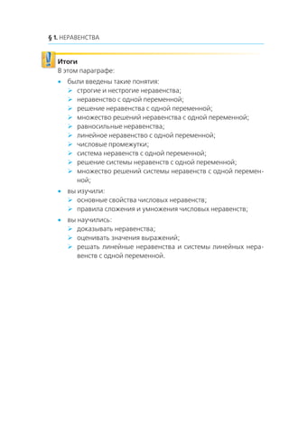 § 1. НЕРАВЕНСТВА
Итоги
В этом параграфе:
x были введены такие понятия:
строгие и нестрогие неравенства;
неравенство с одной переменной;
решение неравенства с одной переменной;
множество решений неравенства с одной переменной;
равносильные неравенства;
линейное неравенство с одной переменной;
числовые промежутки;
система неравенств с одной переменной;
решение системы неравенств с одной переменной;
множество решений системы неравенств с одной перемен-
ной;
x вы изучили:
основные свойства числовых неравенств;
правила сложения и умножения числовых неравенств;
x вы научились:
доказывать неравенства;
оценивать значения выражений;
решать линейные неравенства и системы линейных нера-
венств с одной переменной.
 
