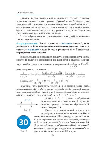 Îäíàêî ÷èñëà ìîæíî ñðàâíèâàòü íå òîëüêî ñ ïîìî-
ùüþ èçó÷åííûõ ðàíåå ïðàâèë. Äðóãîé ñïîñîá, áîëåå óíè-
âåðñàëüíûé, îñíîâàí íà òàêèõ î÷åâèäíûõ ñîîáðàæåíèÿõ:
åñëè ðàçíîñòü äâóõ ÷èñåë ïîëîæèòåëüíà, òî óìåíüøàåìîå
áîëüøå âû÷èòàåìîãî, åñëè æå ðàçíîñòü îòðèöàòåëüíà, òî
óìåíüøàåìîå ìåíüøå âû÷èòàåìîãî.
Ýòè ñîîáðàæåíèÿ ïîäñêàçûâàþò, ÷òî óäîáíî ïðèíÿòü
òàêîå îïðåäåëåíèå.
Î ï ð å ä å ë å í è å. ×èñëî a ñ÷èòàþò больше ÷èñëà b, åñëè
ðàçíîñòü a – b ÿâëÿåòñÿ ïîëîæèòåëüíûì ÷èñëîì. ×èñëî a
ñ÷èòàþò меньше ÷èñëà b, åñëè ðàçíîñòü a – b ÿâëÿåòñÿ
îòðèöàòåëüíûì ÷èñëîì.
Ýòî îïðåäåëåíèå ïîçâîëÿåò çàäà÷ó î ñðàâíåíèè äâóõ ÷èñåë
ñâåñòè ê çàäà÷å î ñðàâíåíèè èõ ðàçíîñòè ñ íóëåì. Íàïðè-
ìåð, ÷òîáû ñðàâíèòü çíà÷åíèÿ âûðàæåíèé
2
2 3+
è 2 3− ,
ðàññìîòðèì èõ ðàçíîñòü:
2
2 3
2 2 3 2 3
2 3
2 4 3
2 3
1
2 3
2 3
+
− − +
+
− −
+ +
− − = = =( )
) )
.
( ( ( )
Ïîñêîëüêó
1
2 3
0
+
> , òî
2
2 3
2 3
+
> − .
Çàìåòèì, ÷òî ðàçíîñòü ÷èñåë a è b ìîæåò áûòü ëèáî
ïîëîæèòåëüíîé, ëèáî îòðèöàòåëüíîé, ëèáî ðàâíîé íóëþ,
ïîýòîìó äëÿ ëþáûõ ÷èñåë a è b ñïðàâåäëèâî îäíî è òîëüêî
îäíî èç òàêèõ ñîîòíîøåíèé: a > b, a < b, a = b.
Åñëè a > b, òî òî÷êà, èçîáðàæàþ-
ùàÿ ÷èñëî a íà êîîðäèíàòíîé ïðÿìîé,
ëåæèò ïðàâåå òî÷êè, èçîáðàæàþùåé
÷èñëî b (ðèñ. 1).
×àñòî â ïîâñåäíåâíîé æèçíè ìû
ïîëüçóåìñÿ âûñêàçûâàíèÿìè «íå áîëü-
øå», «íå ìåíüøå». Íàïðèìåð, â ñîîòâåòñòâèè
ñ ñàíèòàðíûìè íîðìàìè êîëè÷åñòâî ó÷åíèêîâ
â 9 êëàññå äîëæíî áûòü íå áîëüøå ÷åì 35.
Äîðîæíûé çíàê, èçîáðàæåííûé íà ðèñóíêå 2,
îçíà÷àåò, ÷òî ñêîðîñòü äâèæåíèÿ àâòîìîáèëÿ
äîëæíà áûòü íå ìåíüøå 30 êì/÷.
b a
a > b
AB
Ðèñ. 2
Ðèñ. 1
 