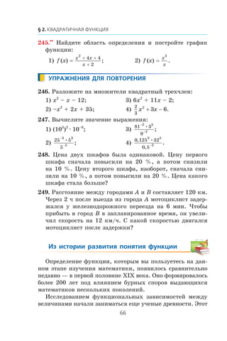 245.••
Íàéäèòå îáëàñòü îïðåäåëåíèÿ è ïîñòðîéòå ãðàôèê
ôóíêöèè:
1) f x
x x
x
( ) ;=
+ +
+
2
4 4
2
2) f x
x
x
( ) .=
3
246. Ðàçëîæèòå íà ìíîæèòåëè êâàäðàòíûé òðåõ÷ëåí:
1) x2
– x – 12; 3) 6x2
+ 11x – 2;
2) –x2
+ 2x + 35; 4)
2
3
2
3 6x x+ − .
247. Âû÷èñëèòå çíà÷åíèå âûðàæåíèÿ:
1) (103
)2
∙ 10–8
; 3)
81 3
9
2 5
2
−
−
•
;
2)
25 5
5
3 3
5
−
−
•
; 4)
0 125 32
0 5
3 2
2
, •
,
.−
248. Öåíà äâóõ øêàôîâ áûëà îäèíàêîâîé. Öåíó ïåðâîãî
øêàôà ñíà÷àëà ïîâûñèëè íà 20 %, à ïîòîì ñíèçèëè
íà 10 %. Öåíó âòîðîãî øêàôà, íàîáîðîò, ñíà÷àëà ñíè-
çèëè íà 10 %, à ïîòîì ïîâûñèëè íà 20 %. Öåíà êàêîãî
øêàôà ñòàëà áîëüøå?
249. Ðàññòîÿíèå ìåæäó ãîðîäàìè A è B ñîñòàâëÿåò 120 êì.
×åðåç 2 ÷ ïîñëå âûåçäà èç ãîðîäà A ìîòîöèêëèñò çàäåð-
æàëñÿ ó æåëåçíîäîðîæíîãî ïåðååçäà íà 6 ìèí. ×òîáû
ïðèáûòü â ãîðîä B â çàïëàíèðîâàííîå âðåìÿ, îí óâåëè-
÷èë ñêîðîñòü íà 12 êì/÷. Ñ êàêîé ñêîðîñòüþ äâèãàëñÿ
ìîòîöèêëèñò ïîñëå çàäåðæêè?
Îïðåäåëåíèå ôóíêöèè, êîòîðûì âû ïîëüçóåòåñü íà äàí-
íîì ýòàïå èçó÷åíèÿ ìàòåìàòèêè, ïîÿâèëîñü ñðàâíèòåëüíî
íåäàâíî — â ïåðâîé ïîëîâèíå Õ²Õ âåêà. Îíî ôîðìèðîâàëîñü
áîëåå 200 ëåò ïîä âëèÿíèåì áóðíûõ ñïîðîâ âûäàþùèõñÿ
ìàòåìàòèêîâ íåñêîëüêèõ ïîêîëåíèé.
Èññëåäîâàíèåì ôóíêöèîíàëüíûõ çàâèñèìîñòåé ìåæäó
âåëè÷èíàìè íà÷àëè çàíèìàòüñÿ åùå ó÷åíûå äðåâíîñòè. Ýòîò
 