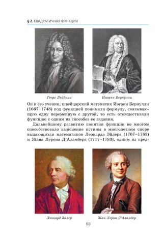 Îí è åãî ó÷åíèê, øâåéöàðñêèé ìàòåìàòèê Èîãàíí Áåðíóëëè
(1667–1748) ïîä ôóíêöèåé ïîíèìàëè ôîðìóëó, ñâÿçûâàþ-
ùóþ îäíó ïåðåìåííóþ ñ äðóãîé, òî åñòü îòîæäåñòâëÿëè
ôóíêöèþ ñ îäíèì èç ñïîñîáîâ åå çàäàíèÿ.
Äàëüíåéøåìó ðàçâèòèþ ïîíÿòèÿ ôóíêöèè âî ìíîãîì
ñïîñîáñòâîâàëî âûÿñíåíèå èñòèíû â ìíîãîëåòíåì ñïîðå
âûäàþùèõñÿ ìàòåìàòèêîâ Ëåîíàðäà Ýéëåðà (1707–1783)
è Æàíà Ëåðîíà Ä’Àëàìáåðà (1717–1783), îäíèì èç ïðåä-
Æàí Ëåðîí Ä’ÀëàìáåðËåîíàðä Ýéëåð
Èîãàíí ÁåðíóëëèÃåîðã Ëåéáíèö
 