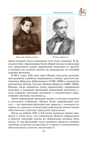 ìåòîâ êîòîðîãî áûëî âûÿñíåíèå ñóòè ýòîãî ïîíÿòèÿ. Â ðå-
çóëüòàòå áûë ñôîðìèðîâàí áîëåå îáùèé âçãëÿä íà ôóíêöèþ
êàê çàâèñèìîñòü îäíîé ïåðåìåííîé âåëè÷èíû îò äðóãîé,
â êîòîðîì ýòî ïîíÿòèå æåñòêî íå ñâÿçûâàëîñü ñî ñïîñîáîì
çàäàíèÿ ôóíêöèè.
Â 30-õ ãîäàõ Õ²Õ âåêà èäåè Ýéëåðà ïîëó÷èëè äàëüíåé-
øåå ðàçâèòèå â ðàáîòàõ âûäàþùèõñÿ ó÷åíûõ: ðóññêîãî ìà-
òåìàòèêà Íèêîëàÿ Ëîáà÷åâñêîãî (1792–1856) è íåìåöêîãî
ìàòåìàòèêà Ïåòåðà Ãóñòàâà Ëåæåíà Äèðèõëå (1805–1859).
Èìåííî òîãäà ïîÿâèëîñü òàêîå îïðåäåëåíèå: ïåðåìåííóþ
âåëè÷èíó y íàçûâàþò ôóíêöèåé ïåðåìåííîé âåëè÷èíû x,
åñëè êàæäîìó çíà÷åíèþ âåëè÷èíû x ñîîòâåòñòâóåò åäèí-
ñòâåííîå çíà÷åíèå âåëè÷èíû y.
Òàêîå îïðåäåëåíèå ôóíêöèè ìîæíî è ñåãîäíÿ âñòðåòèòü
â øêîëüíûõ ó÷åáíèêàõ. Îäíàêî áîëåå ñîâðåìåííûé ïîä-
õîä — ýòî òðàêòîâêà ôóíêöèè êàê ïðàâèëà, ñ ïîìîùüþ êî-
òîðîãî ïî çíà÷åíèþ íåçàâèñèìîé ïåðåìåííîé ìîæíî íàéòè
åäèíñòâåííîå çíà÷åíèå çàâèñèìîé ïåðåìåííîé.
Êîãäà íà ðóáåæå Õ²Õ è ÕÕ âåêîâ âîçíèêëà òåîðèÿ ìíî-
æåñòâ è ñòàëî ÿñíî, ÷òî ýëåìåíòàìè îáëàñòè îïðåäåëåíèÿ
è îáëàñòè çíà÷åíèé ñîâñåì íå îáÿçàòåëüíî äîëæíû áûòü
÷èñëà, òî ïîä ôóíêöèåé ñòàëè ïîíèìàòü ïðàâèëî, êîòîðîå
êàæäîìó ýëåìåíòó ìíîæåñòâà X ñòàâèò â ñîîòâåòñòâèå
åäèíñòâåííûé ýëåìåíò ìíîæåñòâà Y.
Ïåòåð ÄèðèõëåÍèêîëàé Ëîáà÷åâñêèé
 