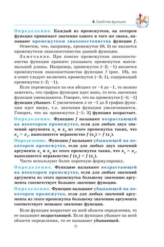 Î ï ð å ä å ë å í è å. Êàæäûé èç ïðîìåæóòêîâ, íà êîòîðîì
ôóíêöèÿ ïðèíèìàåò çíà÷åíèÿ îäíîãî è òîãî æå çíàêà, íà-
çûâàþò промежутком знакопостоянства ôóíêöèè f.
Îòìåòèì, ÷òî, íàïðèìåð, ïðîìåæóòîê (0; 5) íå ÿâëÿåòñÿ
ïðîìåæóòêîì çíàêîïîñòîÿíñòâà äàííîé ôóíêöèè.
Ç à ì å ÷ à í è å. Ïðè ïîèñêå ïðîìåæóòêîâ çíàêîïîñòî-
ÿíñòâà ôóíêöèè ïðèíÿòî óêàçûâàòü ïðîìåæóòêè ìàêñè-
ìàëüíîé äëèíû. Íàïðèìåð, ïðîìåæóòîê (–2; –1) ÿâëÿåòñÿ
ïðîìåæóòêîì çíàêîïîñòîÿíñòâà ôóíêöèè f (ðèñ. 18), íî
â îòâåò ñëåäóåò âêëþ÷èòü ïðîìåæóòîê (–3; 1), ñîäåðæàùèé
ïðîìåæóòîê (–2; –1).
Åñëè ïåðåìåùàòüñÿ ïî îñè àáñöèññ îò –4 äî –1, òî ìîæíî
çàìåòèòü, ÷òî ãðàôèê ôóíêöèè èäåò âíèç, òî åñòü çíà÷åíèÿ
ôóíêöèè óìåíüøàþòñÿ. Ãîâîðÿò, ÷òî íà ïðîìåæóòêå [–4; –1]
ôóíêöèÿ óáûâàåò. Ñ óâåëè÷åíèåì x îò –1 äî 3 ãðàôèê ôóíê-
öèè èäåò ââåðõ, ò.å. çíà÷åíèÿ ôóíêöèè óâåëè÷èâàþòñÿ.
Ãîâîðÿò, ÷òî íà ïðîìåæóòêå [–1; 3] ôóíêöèÿ âîçðàñòàåò.
Î ï ð å ä å ë å í è å. Ôóíêöèþ f íàçûâàþò возрастающей
на некотором промежутке, åñëè äëÿ ëþáûõ äâóõ çíà-
÷åíèé àðãóìåíòà x1
è x2
èç ýòîãî ïðîìåæóòêà òàêèõ, ÷òî
x2
> x1
, âûïîëíÿåòñÿ íåðàâåíñòâî f (x2
) > f (x1
).
Îïðåäåëåíèå. Ôóíêöèþ f íàçûâàþò убывающей на не-
котором промежутке, åñëè äëÿ ëþáûõ äâóõ çíà÷åíèé
àðãóìåíòà x1
è x2
èç ýòîãî ïðîìåæóòêà òàêèõ, ÷òî x2
> x1
,
âûïîëíÿåòñÿ íåðàâåíñòâî f (x2
) < f (x1
).
×àñòî èñïîëüçóþò áîëåå êîðîòêóþ ôîðìóëèðîâêó.
Î ï ð å ä å ë å í è å. Ôóíêöèþ íàçûâàþò возрастающей
на некотором промежутке, åñëè äëÿ ëþáûõ çíà÷åíèé
àðãóìåíòà èç ýòîãî ïðîìåæóòêà áîëüøåìó çíà÷åíèþ àðãó-
ìåíòà ñîîòâåòñòâóåò áîëüøåå çíà÷åíèå ôóíêöèè.
Î ï ð å ä å ë å í è å. Ôóíêöèþ íàçûâàþò убывающей на не-
котором промежутке, åñëè äëÿ ëþáûõ çíà÷åíèé àðãó-
ìåíòà èç ýòîãî ïðîìåæóòêà áîëüøåìó çíà÷åíèþ àðãóìåíòà
ñîîòâåòñòâóåò ìåíüøåå çíà÷åíèå ôóíêöèè.
Åñëè ôóíêöèÿ âîçðàñòàåò íà âñåé îáëàñòè îïðåäåëåíèÿ, òî
åå íàçûâàþò âîçðàñòàþùåé. Åñëè ôóíêöèÿ óáûâàåò íà âñåé
îáëàñòè îïðåäåëåíèÿ, òî åå íàçûâàþò óáûâàþùåé.
 