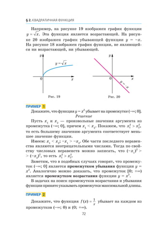 Íàïðèìåð, íà ðèñóíêå 19 èçîáðàæåí ãðàôèê ôóíêöèè
y x= . Ýòà ôóíêöèÿ ÿâëÿåòñÿ âîçðàñòàþùåé. Íà ðèñóí-
êå 20 èçîáðàæåí ãðàôèê óáûâàþùåé ôóíêöèè y = –x.
Íà ðèñóíêå 18 èçîáðàæåí ãðàôèê ôóíêöèè, íå ÿâëÿþùåé-
ñÿ íè âîçðàñòàþùåé, íè óáûâàþùåé.
Äîêàæèòå, ÷òî ôóíêöèÿ y = x2
óáûâàåò íà ïðîìåæóòêå (–∞; 0].
Ðåøåíèå
Ïóñòü x1
è x2
— ïðîèçâîëüíûå çíà÷åíèÿ àðãóìåíòà èç
ïðîìåæóòêà (–∞; 0], ïðè÷åì x1
< x2
. Ïîêàæåì, ÷òî x x1
2
2
2
> ,
òî åñòü áîëüøåìó çíà÷åíèþ àðãóìåíòà ñîîòâåòñòâóåò ìåíü-
øåå çíà÷åíèå ôóíêöèè.
Èìååì: x1
< x2
; –x1
> –x2
. Îáå ÷àñòè ïîñëåäíåãî íåðàâåí-
ñòâà ÿâëÿþòñÿ íåîòðèöàòåëüíûìè ÷èñëàìè. Òîãäà ïî ñâîé-
ñòâó ÷èñëîâûõ íåðàâåíñòâ ìîæíî çàïèñàòü, ÷òî (–x1
)2
>
> (–x2
)2
, òî åñòü x x1
2
2
2
> .
Çàìåòèì, ÷òî â ïîäîáíûõ ñëó÷àÿõ ãîâîðÿò, ÷òî ïðîìåæó-
òîê (–∞; 0] ÿâëÿåòñÿ ïðîìåæóòêîì óáûâàíèÿ ôóíêöèè y =
x2
. Àíàëîãè÷íî ìîæíî äîêàçàòü, ÷òî ïðîìåæóòîê [0; +∞)
ÿâëÿåòñÿ ïðîìåæóòêîì âîçðàñòàíèÿ ôóíêöèè y = x2
.
Â çàäà÷àõ íà ïîèñê ïðîìåæóòêîâ âîçðàñòàíèÿ è óáûâàíèÿ
ôóíêöèèïðèíÿòîóêàçûâàòüïðîìåæóòêèìàêñèìàëüíîéäëèíû.
Äîêàæèòå, ÷òî ôóíêöèÿ f x
x
( ) =
1
óáûâàåò íà êàæäîì èç
ïðîìåæóòêîâ (–∞; 0) è (0; +∞).
Ðèñ. 19 Ðèñ. 20
x
y
0
xy =
x
y
0
y
=
x
 