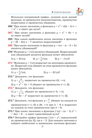 Èñïîëüçóÿ ïîñòðîåííûé ãðàôèê, óêàæèòå íóëè äàííîé
ôóíêöèè, åå ïðîìåæóòêè çíàêîïîñòîÿíñòâà, ïðîìåæóòêè
âîçðàñòàíèÿ è ïðîìåæóòêè óáûâàíèÿ.
266.•
Ïðè êàêèõ çíà÷åíèÿõ a ôóíêöèÿ y = x2
+ (2a – 1) x +
+ a2
+ a èìååò äâà íóëÿ?
267.•
Ïðè êàêèõ çíà÷åíèÿõ a ôóíêöèÿ y = x2
+ 6x + a
íå èìååò íóëåé?
268.•
Ïðè êàêîì íàèáîëüøåì öåëîì çíà÷åíèè n ôóíêöèÿ
y = (8 – 3n) x – 7 ÿâëÿåòñÿ âîçðàñòàþùåé?
269.•
Ïðè êàêèõ çíà÷åíèÿõ m ôóíêöèÿ y = mx – m – 3 + 2x
ÿâëÿåòñÿ óáûâàþùåé?
270.•
Ôóíêöèÿ y = f (x) ÿâëÿåòñÿ óáûâàþùåé. Âîçðàñòàþùåé
èëè óáûâàþùåé ÿâëÿåòñÿ ôóíêöèÿ (îòâåò îáîñíóéòå):
1) y = 3f (x); 2) y f x=
1
3
( ); 3) y = –f (x)?
271.•
Ôóíêöèÿ y = f (x) âîçðàñòàåò íà íåêîòîðîì ïðîìåæóò-
êå. Âîçðàñòàåò èëè óáûâàåò íà ýòîì ïðîìåæóòêå ôóíêöèÿ
(îòâåò îáîñíóéòå):
1) y f x=
1
2
( ); 2) y = –2f (x)?
272.••
Äîêàæèòå, ÷òî ôóíêöèÿ:
1) y
x
=
6
3 −
âîçðàñòàåò íà ïðîìåæóòêå (3; +∞);
2) y = x2
– 4x + 3 óáûâàåò íà ïðîìåæóòêå (–∞; 2].
273.••
Äîêàæèòå, ÷òî ôóíêöèÿ:
1) y
x
=
7
5+
óáûâàåò íà ïðîìåæóòêå (–5; +∞);
2) y = 6x – x2
âîçðàñòàåò íà ïðîìåæóòêå (–∞; 3].
274.••
Äîêàæèòå, ÷òî ôóíêöèÿ y
k
x
= óáûâàåò íà êàæäîì èç
ïðîìåæóòêîâ (–∞; 0) è (0; +∞) ïðè k > 0 è âîçðàñòàåò
íà êàæäîì èç ýòèõ ïðîìåæóòêîâ ïðè k < 0.
275.* Ïðè êàêèõ çíà÷åíèÿõ a ôóíêöèÿ f (x) = (a – 1) x2
+
+ 2ax + 6 – a èìååò åäèíñòâåííûé íóëü?
276.* Ïîñòðîéòå ãðàôèê ôóíêöèè f (x) = x2
, îïðåäåëåííîé
íà ïðîìåæóòêå [a; 2], ãäå a < 2. Äëÿ êàæäîãî çíà÷åíèÿ a
íàéäèòå íàèáîëüøåå è íàèìåíüøåå çíà÷åíèÿ ôóíêöèè.
 