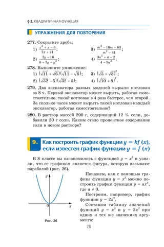 277. Ñîêðàòèòå äðîáü:
1)
x x
x
2
6
7 21
+ −
+
; 3)
m m
m
2
2
16 63
81
− +
−
;
2)
2 16
8 7
2
y
y y
−
+ −
; 4)
3 2
4 9
2
2
a a
a
+ −
−
.
278. Âûïîëíèòå óìíîæåíèå:
1) 11 6 11 6+( ) −( ); 3) 5 3
2
+( ) ;
2) 32 5 32 5−( ) +( ); 4) 10 8
2
+( ) .
279. Äâà ýêñêàâàòîðà ðàçíûõ ìîäåëåé âûðûëè êîòëîâàí
çà 8 ÷. Ïåðâûé ýêñêàâàòîð ìîæåò âûðûòü, ðàáîòàÿ ñàìî-
ñòîÿòåëüíî, òàêîé êîòëîâàí â 4 ðàçà áûñòðåå, ÷åì âòîðîé.
Çà ñêîëüêî ÷àñîâ ìîæåò âûðûòü òàêîé êîòëîâàí êàæäûé
ýêñêàâàòîð, ðàáîòàÿ ñàìîñòîÿòåëüíî?
280. Â ðàñòâîð ìàññîé 200 ã, ñîäåðæàùèé 12 % ñîëè, äî-
áàâèëè 20 ã ñîëè. Êàêèì ñòàëî ïðîöåíòíîå ñîäåðæàíèå
ñîëè â íîâîì ðàñòâîðå?
y = kf (x)
y = f (x)
Â 8 êëàññå âû îçíàêîìèëèñü ñ ôóíêöèåé y = x2
è óçíà-
ëè, ÷òî åå ãðàôèêîì ÿâëÿåòñÿ ôèãóðà, êîòîðóþ íàçûâàþò
ïàðàáîëîé (ðèñ. 26).
Ïîêàæåì, êàê ñ ïîìîùüþ ãðà-
ôèêà ôóíêöèè y = x2
ìîæíî ïî-
ñòðîèòü ãðàôèê ôóíêöèè y = ax2
,
ãäå a ≠ 0.
Ïîñòðîèì, íàïðèìåð, ãðàôèê
ôóíêöèè y = 2x2
.
Ñîñòàâèì òàáëèöó çíà÷åíèé
ôóíêöèé y = x2
è y = 2x2
ïðè
îäíèõ è òåõ æå çíà÷åíèÿõ àðãó-
ìåíòà:
x
y
0
Ðèñ. 26
 