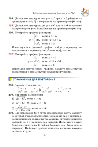 y kf x
294.•
Äîêàæèòå, ÷òî ôóíêöèÿ y = ax2
ïðè a > 0 óáûâàåò íà
ïðîìåæóòêå (–∞; 0] è âîçðàñòàåò íà ïðîìåæóòêå [0; +∞).
295.•
Äîêàæèòå, ÷òî ôóíêöèÿ y = ax2
ïðè a < 0 âîçðàñòàåò
íà ïðîìåæóòêå (–∞; 0] è óáûâàåò íà ïðîìåæóòêå [0; +∞).
296.•
Ïîñòðîéòå ãðàôèê ôóíêöèè:
y
x x
x x
x x
=
−
− < <
−
⎧
⎨
⎪
⎩
⎪
2
2
2
2 2 2
2
, ,
, ,
, .
åñëè
åñëè –
åñëè
m
l
Èñïîëüçóÿ ïîñòðîåííûé ãðàôèê, íàéäèòå ïðîìåæóòêè
âîçðàñòàíèÿ è ïðîìåæóòêè óáûâàíèÿ ôóíêöèè.
297.•
Ïîñòðîéòå ãðàôèê ôóíêöèè:
y
x
x x
x x
=
− < −
− −
>
⎧
⎨
⎪
⎩
⎪
2 1
2 1 0
2 0
2
2
, ,
, ,
, .
åñëè
åñëè
åñëè
m m
Èñïîëüçóÿ ïîñòðîåííûé ãðàôèê, íàéäèòå ïðîìåæóòêè
âîçðàñòàíèÿ è ïðîìåæóòêè óáûâàíèÿ ôóíêöèè.
298. Äîêàæèòå òîæäåñòâî:
m n
m mn
m
mn n
n
m mn m n
n m
n
−
+ + − +
−
−( ) +( )=2 2
2
3 2
1
: .
299. Óïðîñòèòå âûðàæåíèå:
1) ( ) ,a b− 2
åñëè b l a;
2) c c2
6 9+ + , åñëè c l –3;
3)
( )
,
m
m m
−
− +
5
10 25
4
2 åñëè m < 5.
300. Äëÿ ïåðåâîçêè 45 ò ãðóçà ïëàíèðîâàëè âçÿòü ìàøèíó
íåêîòîðîé ãðóçîïîäúåìíîñòè. Îäíàêî èç-çà åå íåèñïðàâ-
íîñòè ïðèøëîñü âçÿòü äðóãóþ ìàøèíó, ãðóçîïîäúåìíîñòü
êîòîðîé íà 2 ò ìåíüøå, ÷åì ïåðâîé. Èç-çà ýòîãî ïîòðå-
áîâàëîñü ñäåëàòü íà 6 ðåéñîâ áîëüøå, ÷åì áûëî çàïëà-
íèðîâàíî. Íàéäèòå ãðóçîïîäúåìíîñòü ìàøèíû, êîòîðàÿ
ïåðåâåçëà ãðóç.
 