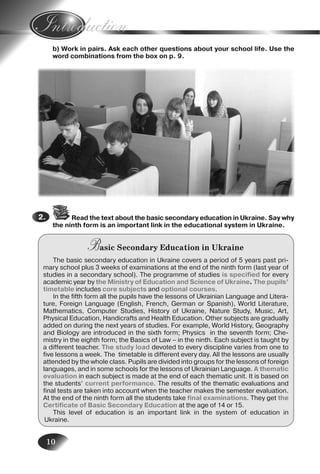 10
b) Work in pairs. Ask each other questions about your school life. Use the
word combinations from the box on p. 9.
3.
4.
5.
6.
Read the text about the basic secondary education in Ukraine. Say why
the ninth form is an important link in the educational system in Ukraine.
Basic Secondary Education in Ukraine
The basic secondary education in Ukraine covers a period of 5 years past pri-
mary school plus 3 weeks of examinations at the end of the ninth form (last year of
studies in a secondary school). The programme of studies is specified for every
academic year by the Ministry of Education and Science of Ukraine. The pupils’
timetable includes core subjects and optional courses.
In the fifth form all the pupils have the lessons of Ukrainian Language and Litera-
ture, Foreign Language (English, French, German or Spanish), World Literature,
Mathematics, Computer Studies, History of Ukraine, Nature Study, Music, Art,
Physical Education, Handicrafts and Health Education. Other subjects are gradually
added on during the next years of studies. For example, World History, Geography
and Biology are introduced in the sixth form; Physics in the seventh form; Che-
mistry in the eighth form; the Basics of Law – in the ninth. Each subject is taught by
a different teacher. The study load devoted to every discipline varies from one to
five lessons a week. The timetable is different every day. All the lessons are usually
attended by the whole class. Pupils are divided into groups for the lessons of foreign
languages, and in some schools for the lessons of Ukrainian Language. A thematic
evaluation in each subject is made at the end of each thematic unit. It is based on
the students’ current performance. The results of the thematic evaluations and
final tests are taken into account when the teacher makes the semester evaluation.
At the end of the ninth form all the students take final examinations. They get the
Certificate of Basic Secondary Education at the age of 14 or 15.
This level of education is an important link in the system of education in
Ukraine.
2.2.
Nesvit_Engl_9.indd 10Nesvit_Engl_9.indd 10 8/12/2009 17:03:228/12/2009 17:03:22
 