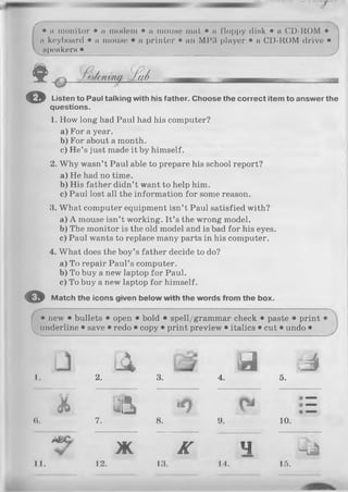 • a monitor • a modem • a mouse mat • a floppy disk • a CD-ROM •
a keyboard • a mouse • a printer • an MP3 player • a CD-ROM drive •
speakers •
$ . і h u m J a/'
© Listen to Paul talking with his father. Choose the correct item to answer the
questions.
1. How long had Paul had his computer?
a ) For a year.
b) For about a month.
c) He’s just made it by himself.
2. Why wasn’t Paul able to prepare his school report?
a ) He had no time.
b) His father didn’t want to help him.
c) Paul lost all the information for some reason.
3. What computer equipment isn’t Paul satisfied with?
a ) A mouse isn’t working. It’s the wrong model.
b) The monitor is the old model and is bad for his eyes.
c) Paul wants to replace many parts in his computer.
4. What does the boy’s father decide to do?
a ) To repair Paul’s computer.
b) To buy a new laptop for Paul.
c) To buy a new laptop for himself.
O Match the icons given below with the words from the box.
• new • bullets • open • bold • spell/grammar check • paste • print •
^underline • save • redo • copy • print preview • italics • cut • undo • )
-X d s i
1. 2. 3. 4. 5.
& j j i * 0
e. 7. 8. 9. 10.
* <
V ж K 4 4 a
11. 12. 13. 14. 15.
 
