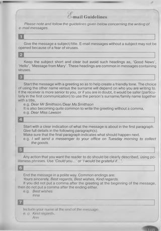 0 -m a il Guidelines
Please note and follow the guidelines given below concerning the writing of
e-mail messages.
D 1
Give the message a subject/title. E-mail messages without a subject may not be
opened because of a fear of viruses.
H ~............. I
Keep the subject short and clear but avoid such headings as, ‘Good News’,
‘Hello’, ‘Message from Mary’. These headings are common in messages containing
viruses.
H ~ H
Start the message with a greeting so as to help create a friendly tone. The choice
of using the other name versus the surname will depend on who you are writing to.
If the receiver is more senior to you, or if you are in doubt, it would be safer (particu­
larly in the first communication) to use the person’s surname/family name together
with a title,
e.g. Dear Mr Smithson/Dear Ms Smithson
It is also becoming quite common to write the greeting without a comma,
e.g. Dear Miss Lawson
U I
Start with a clear indication of what the message is about in the first paragraph.
Give full details in the following paragraph(s).
Make sure that the final paragraph indicates what should happen next,
e.g. I will send a messenger to your office on Tuesday morning to collect
the goods.
m i
Any action that you want the reader to do should be clearly described, using po­
liteness phrases. Use ‘Could y o u . o r 7 would be grateful if...
□ 1
End the message in a polite way. Common endings are:
Yours sincerely, Best regards, Best wishes, Kind regards.
If you did not put a comma after the greeting at the beginning of the message,
then do not put a comma after the ending either,
e.g. Best wishes
Inna
n r 1
Include your name at the end of the message,
e. g. Kind regards,
. Ann
 