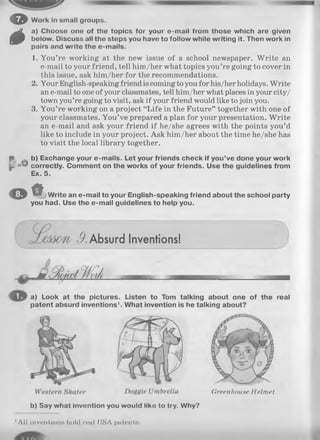 o
fä
f
Work In small groups.
a) Choose one of the topics for your e-mail from those which are given
below. Discuss all the steps you have to follow while writing it. Then work in
pairs and write the e-mails.
1. You’re working at the new issue of a school newspaper. W rite an
e-mail to your friend, tell him/her what topics you’re going to cover in
this issue, ask him/her for the recommendations.
2. Your English-speaking friend is coming to you for his/herholidays.Write
an e-mail to one of your classmates, tell him/her what places in your city/
town you’re going to visit, ask if your friend would like to join you.
3. You’re working on a project “Life in the Future” together with one of
your classmates. You’ve prepared a plan for your presentation. W rite
an e-mail and ask your friend if he/she agrees with the points you’d
like to include in your project. Ask him/her about the time he/she has
to visit the local library together.
b) Exchange your e-mails. Let your friends check if you’ve done your work
oO correctly. Comment on the works of your friends. Use the guidelines from
Ex. 5.
o f■ j Write an e-mail to your English-speaking friend about the school party
you had. Use the e-mail guidelines to help you.
J?. Absurd Inventions!
a) Look at the pictures. Listen to Tom talking about one of the real
patent absurd inventions1. What invention is he talking about?
Greenhouse Helmet
b) Say what invention you would like to try. Why?
All inventloiiH hold real (ISA patentH.
 