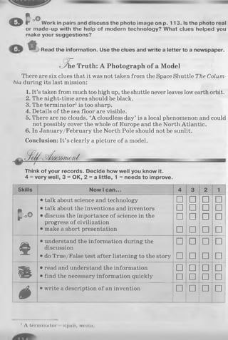 © t * °
or m
maki
Read the information. Use the clues and write a letter to a newspaper.
Work in pairs and discuss the photo image on p. 113. Is the photo real
or made-up with the help of modern technology? What clues helped you
make your suggestions?
(5 T
e Truth: A Photograph of a Model
There are six clues that it was not taken from the Space Shuttle The Colum­
bia during its last mission:
1. It’s taken from much too high up, the shuttle never leaves low earth orbit.
2. The night-time area should be black.
3. The terminator1is too sharp.
4. Details of the sea floor are visible.
5. There are no clouds. ‘A cloudless day’ is a local phenomenon and could
not possibly cover the whole of Europe and the North Atlantic.
6. In January/February the North Pole should not be sunlit.
Conclusion: It’s clearly a picture of a model.
,S etf-S ïéôôm w m d
Think of your records. Decide how well you know it.
4 = very well, 3 = OK, 2 = a little, 1 = needs to improve.
Skills Now I can... 4 3 2 1
• talk about science and technology □ □ □ □
• • talk about the inventions and inventors u u u u
p*o© • discuss the importance of science in the
progress of civilization
□ □ □ □
• make a short presentation □ □ □ □
^ È t
• understand the information during the
discussion
□ □ □ □
• do True/False test after listening to the story □ □ □ □
H I
• read and understand the information □ □ □ □
• find the necessary information quickly □ □ □ □
é • write a description of an invention □ □ □ □
' A lerniimi tor icpntt, M63KM.
 