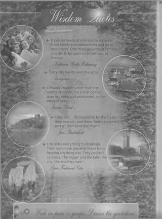 *»• A person needs at intervals to separate
from family and companions and go to
new places. One must go without familiars
in order to be open to influences, to
change.
Every city has its own character.
* 'Sz/myiiynbCiiA
Certainly, travel is more than the
seeing o f sights; it is a change that
goes on, deep and permanent, in the
ideas of living.
& Cities are ... distinguished by the forms
they possess, and these forms are a vital
part of their essential charm.
^ Life hides everything from people.
Their own noise prevents them from
hearing anything else. They couldn't
care less. The bigger and the taller the
city, the less they care.
oi
 
