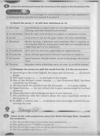 o a) Use the dictionary to know the meaning of the words in the Vocabulary File.
• a heritage • a convention • a site • the mankind •
a landmark • to inscribe • to launch • to exist •
b) Match the words (1 -8 ) with their definitions (a-h ).
1. Heritage a) a building or aplace that is very important because of its
history, and that should bepreserved;
2. A convention b) to be real; to bepresent in a place or situation; to live;
3. A site c) to write or cut words, your name, etc. onto something;
4. Mankind d) the history, traditions and qualities that a country or
society has had for many years and that are considered an
important part of its character;
5. A landmark e) to start an activity, especially an organized one;
6. To inscribe f) an official agreement between countries or leaders;
7. To launch g) all humans, thought about as one large group; the human
race;
8. To exist h) aplace where a building, town, etc. was, is, or will be located.
c) Complete the sentences with the words from Ex. 2 in the correct form.
1. According to the Celtic legend, the place was the burial of ancient
kings.
2. The team’s name is on the base of the trophy.
3. One of the Belfast’s most fam ous the Grosvenor Hall, has been
visited by my friends.
4. W e discussed the articles from the European on human rights.
5. Opportunities for our school club to gain sponsorship for a school
museum.
6. These beautiful old buildings are part of our national.......
7. The exhibition tells the visitors about the most important events in
the history of .......
8. In 2002, a scheme w as to promote and encourage interest in con­
serving the area.
o
© Listen to the radio programme about the World Heritage Sites. Complete
the sentences.
1. The World Heritage Convention was established.......
2. The abbreviation UNESCO stands fo r .......
1$. The World Heritage List set up by the* Convention includes.......
4. Th© World IIeritage Sites* a re....
 