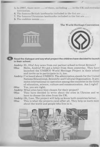 5. In 2007, there were of them, including in the UK mui overseas
territories.
(». The famous British landmarks included in the list a re.......
7. The famous Ukrainian landmarks included in the list are.......
8. The emblem means.......
© Read the dialogue and say what project the children have decided to launch
in their school.
Andriy: Hi, Olia! Any news from our partner school in Great Britain?
Olia: Hello, Andriy! We got a letter from them yesterday. They have
launched the UNESCO World Heritage Project in their school
and invite us to participate in it, too.
Andriy: I’ve heard about UNESCO. The abbreviation stands for the United
Nations Educational, Scientific and Cultural Organization. It pro­
motes international co-operation among the countries in the fields
of education, science, culture and communication. Am I right?
Olia: Yes, you are right.
Andriy: What sites have they chosen for their project?
Olia: They have decided to write about the sites in Ukraine and we
have to choose the sites from the UK.
Andriy: Oh, I see. The project will help us know both countries better.
Olia: This is what the projects exist after all. They help us learn more
about the world and people who live in it.
 