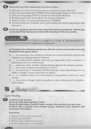 o Read and say if the statements are true or false.
1. Olia got an e-mail from their partner school in Great Britain.
2. They have launched the UNESCO World Heritage Project in their school.
3. They invite pupils of Olia’s school to visit Great Britain.
4. British pupils will write about the sites in Ukraine.
5. Andriy doesn’t know anything about UNESCO.
6. Projects help the children learn more about the world and people who
live in it.
O a) You are going to read the texts about the famous landmarks. Before you
read consult the dictionary to know the meaning of the new words.
# a f or£j . a henge • a venue • refurbishment •
to revolve • to revolt • a regimental museum •
b) Complete the following sentences with the words and phrases from the
Vocabulary File given above.
1.......is a museum, the exhibits of which are connected with a particular
regiment (a large group) of soldiers.
2.......is a place where people meet for an organized event, a concert, a
sporting event or a conference.
3.......means to rebel, to take violent actions against the people in power.
4.......is to move around something in a circle.
5.......is a process of cleaning and decorating a room (building), etc. in
order to make it more attractive or useful.
6.......is a shallow place in a river where it is possible to drive or walk
across.
7.......is a circle of large vertical wooden or stone objects built in prehis­
toric times.
Jigsaw Reading
O a) Work in two groups.
Group A reads about Belfast Castle.
Group B reads about Cardiff Castle. Answer the questions as you read,
b) Work with a partner from another group. Compare your answers and
exchange information.
Questions:
1. Where is the castle situated?
2. When was it built?
3. What is the castle famous for?
4. Is the castle open to the public?
 
