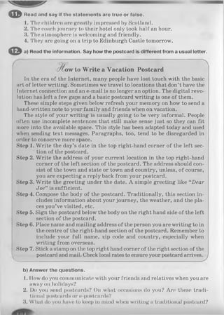 © Read and say If the statements are true or false.
1. The children are greatly impressed by Scotland.
2. The coach journey to their hotel only took half an hour.
3. The atmosphere is welcoming and friendly.
4. They are going on a trip to Edinburgh Castle tomorrow.
© a) Read the information. Say how the postcard is different from a usual letter.
to W rite a Vacation Postcard
In the era of the Internet, many people have lost touch with the basic
art of letter writing. Sometimes we travel to locations that don’t have the
Internet connection and an e-mail is no longer an option. The digital revo­
lution has left a few gaps and a basic postcard writing is one of them.
These simple steps given below refresh your memory on how to send a
hand-written note to your family and friends when on vacation.
The style of your writing is usually going to be very informal. People
often use incomplete sentences that still make sense just so they can fit
more into the available space. This style has been adapted today and used
when sending text messages. Paragraphs, too, tend to be disregarded in
order to conserve more space.
Step 1. W rite the day’s date in the top right-hand corner of the left sec­
tion of the postcard.
Step 2. W rite the address of your current location in the top right-hand
corner of the left section of the postcard. The address should con­
sist of the town and state or town and country, unless, of course,
you are expecting a reply back from your postcard.
Step 3. W rite the greeting under the date. A simple greeting like “Dear
Joe" is sufficient.
Step 4. Compose the body of the postcard. Traditionally, this section in­
cludes information about your journey, the weather, and the pla­
ces you’ve visited, etc.
Step 5. Sign the postcard below the body on the right hand side of the left
section of the postcard.
Step 6. Place name and mailing address of the person you are writing to in
the centre of the right-hand section of the postcard. Remember to
include your full name, zip code and country, especially when
writing from overseas.
Step 7. Stick a stamp on the top right hand corner of the right section of the
postcard and mail. Check local rates to ensure your postcard arrives.
-V___________________________________________________
b) Answer the questions.
1. How do you communicate with your friends and relatives when you are
away on holidays?
2. Do you send postcards? On what occasions do you? Are these tradi­
tional postcards or e-postcards?
3. Wlial do you have to keep in mind when writing a traditional postcard?
 