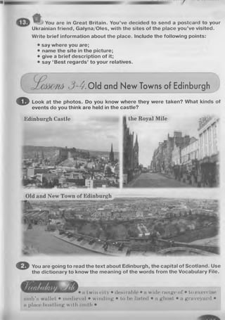 You are in Great Britain. You’ve decided to send a postcard to your
Ukrainian friend, Galyna/Oles, with the sites of the place you’ve visited.
Write brief information about the place. Include the following points:
• say where you are;
• name the site in the picture;
• give a brief description of it;
• say ‘Best regards’ to your relatives.
Old and New Towns of Edinburgh
o Look at the photos. Do you know where they were taken? What kinds of
events do you think are held in the castle?
Edinburgh Castle
O You are going to read the text about Edinburgh, the capital of Scotland. Use
the dictionary to know the meaning of the words from the Vocabulary File.
• „ twin city • desirable • a with; range of • to exercise
sm b's wallet • medieval • winding • to be listed • a ghost • a graveyard •
a place hustling with Hmth •
 