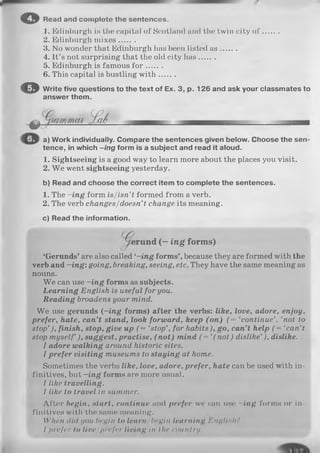 1. Edinburgh is the capital of Scotland and the twin city o f .......
2. Edinburgh m ixes.......
3. No wonder that Edinburgh has been listed a s .......
4. It’s not surprising that the old city has.......
5. Edinburgh is famous fo r .......
6. This capital is bustling w ith .......
© Write five questions to the text of Ex. 3, p. 126 and ask your classmates to
answer them.
© Read and com plete the sentences.
o
a) Work individually. Compare the sentences given below. Choose the sen­
tence, in which -in g form is a subject and read it aloud.
1. Sightseeing is a good way to learn more about the places you visit.
2. W e went sightseeing yesterday.
b) Read and choose the correct item to complete the sentences.
1. The -in g form is/isn’t formed from a verb.
2. The verb changes/doesn’t change its meaning.
c) Read the information.
rund ( - ing form s)
‘Gerunds’ are also called ‘-in g forms’, because they are formed with the
verb and —ing: going, breaking, seeing, etc. They have the same meaning as
nouns.
W e can use -in g forms as subjects.
Learning English is useful for you.
Reading broadens your mind.
W e use gerunds (~ing forms) after the verbs: like, love, adore, enjoy,
prefer, hate, can’t stand, look forward, keep (o n ) (= ‘continue’, ‘not to
stop’), finish, stop, give up (= ‘stop’, for habits), go, can’t help (= ‘can’t
stop myself ), suggest, practise, (n o t) mind ( = ‘(n o t) dislike’), dislike.
I adore walking around historic sites.
I prefer visiting museums to staying at home.
Sometimes the verbs like, love, adore, prefer, hate can be used with in­
finitives, but -in g forms are more usual.
I like travelling.
I like to travel in summer.
After begin, start, continue and prefer we can use -in g forms or in­
finitives with the same meaning.
When did you bruin to learn/begin learning Englls/i?
I p r e f e r t o l i v e / p r e f e r l i v i n g III I III1c o u n t r y .
 