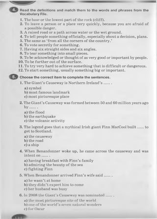 Read the definitions and match them to the words and phrases from the
Vocabulary File.
1. The base or the lowest part of the rock (cliff).
2. To leave a person or a place very quickly, because you are afraid of
a possible danger.
3. A raised road or a path across water or the wet ground.
4. To tell people something officially, especially about a decision, plans.
5. The same as ‘from all the corners of the country.’
6. To vote secretly for something.
7. Having six straight sides and six angles.
8. To tear something into small pieces.
9. To be acknowledged or thought of as very good or important by people.
10. To be further out of the surface.
11. To try very hard to achieve something that is difficult or dangerous.
12. To start something, usually something big or important.
Choose the correct item to complete the sentences.
1. The Giant’s Causeway is Northern Ireland’s .......
a ) symbol
b) most famous landmark
c) most picturesque place
2. The Giant’s Causeway was formed between 50 and 60 million years ago
b y .......
a) the flood
b) the earthquake
c) the volcanic activity
3. The legend goes that a mythical Irish giant Finn MacCool b u ilt to
get to Scotland.
a) the causeway
b) the road
c) a ship
4. When Benandonner woke up, he came across the causeway and was
intent o n .......
a) having breakfast with Finn’s family
b) admiring the beauty of the sea
c) fighting Finn
5. When Benandonner arrived Finn’s wife said.......
a) he wasn’t at home
b) they didn’t expect him to come
c) her husband was busy
6. In 2008 the Giant’s Causeway was nominated.......
a) the most picturesque site of the world
b) one of the world’s seven natural wonders
c) for Oscar
 