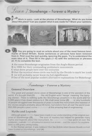 y /i / . Stonehenge - Forever a Mystery
O© lWork in pairs. Look at the photos of Stonehenge. What do you know
about this place? Can you explain what it was made for? Share your opinions.
o i l You are going to read an article about one of the most famous land­
marks of Great Britain. Some sentences or phrases have been removed
from it. First read the text quickly, ignoring the gaps. Try to understand the
main idea of it. Then fill in the gaps (1 -6 ) with the sentences or phrases
(A-F) to complete the text.
A the name Stonehenge originates from the Anglo-Saxon period
B in 1986 for their outstanding prehistoric monuments
C what drew people here over the centuries
D that the mystical stone circle was built by the Druids to mark her tomb
E we will probably never know its full significance
F One of the most popular modern alternative explanations for Stonehenge
>J tonehenge — Forever a Mystery
General Overview
The great and ancient stone circle of Stonehenge is one of the wonders of the
world. It’s thought that ( 1 ) .....- the old English word ‘henge’ meaning ‘the hang­
ing stones’. There is nothing quite like Stonehenge anywhere in the world and for
5.000 years it has drawn visitors to it. We shall never know ( 2 ) or why hundreds
of people struggled over thousands of years to build this monument (the heaviest of
the stones weighs probably about 45 tons), but visitors from all over the world (over
850.000 people a year) come at this amazing feat of engineering.
Myths and Legends
Although great have been made in our understanding of the original pur­
pose of Stonehenge (3 ) The aura of mystery has helped to generate many
myths and legends about the monument. As has gone on over the
centuries, a whole of colourful stories has arisen - and the search for explana­
tions is still going strong today.
In tho Roman period, it was believed that the British rebel Queen Boudicca had
been burled at Stonehenge, and ( 4 ) .......
 