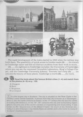 MBHhA
The rapid development of the town started in 1845 when the railway was
built there. The possibility of quick access to London made (3 ) (to travel)
to Cambridge easier and did not distract students from their work so much.
(4 ) (to sightsee) in Cambridge includes: the University of Cambridge,
where you can see the renowned Cavendish Laboratory, King’s College Cha­
pel, and the Cambridge University Library. Tourists can’t help ( 5 ) (to
admire) the beauty of these places. Cambridge is worth (6 ) (to visit).
a # Read the texts about the famous British cities (1 -4 ) and match them
to the photos (A-D) on p. 139.
A Glasgow
B Bath
C Brighton
D Liverpool
j 1 ] It is the largest city in Scotland. The city is situated on the River Clyde in the
country’s west central lowlands. A person from this city is known as a Glaswegian,
which is also the name of the local dialect. In the 17thcentury the city was the centre
of trading with Americas. In the 19"‘—20,hcenturies the city and surrounding region
grew to become one of the world's centres of engineering and shipbuilding. It was
known as the “S econd City o f the British Empire" for much of the Victorian era.
Today it is one of Europe's top twenty financial centres and is the home to many of
Scotland's loading businesses.
 