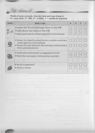 Think of your records. Decide how well you know it.
4 = very well, 3 = OK, 2 = a little, 1 = needs to improve.
Skills N ow I c a n ... 4 3 2 1
• name the World Heritage Sites in the UK □ □ □ □
f o O
• talk about the cities of the UK □ □ □ □
• ask questions to obtain specific information □ □ □ □
o
• listen for details using the key words to extract
some specific information
□ □ □ □
• listen for and identify the relevant information
from presentations
□ □ □ □
• read and understand a magazine article □ n □ □
• find the necessary information quickly □ □ □ □
é
• write a postcard □ □ □ □
• write a letter □ □ □ □
 