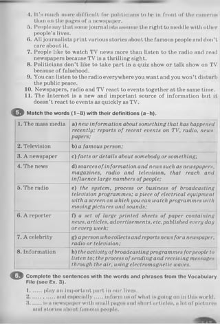 4. It’s much more difficult for politicians to be in front of the cameras
than on the pages of a newspaper.
5. People say that some journalists assume the right to meddle with other
people’s lives.
6. A ll journalists print various stories about the famous people and don’t
care about it.
7. People like to watch TV news more than listen to the radio and read
newspapers because TV is a thrilling sight.
8. Politicians don’t like to take part in a quiz show or talk show on TV
because of falsehood.
9. You can listen to the radio everywhere you want and you won’t disturb
the public peace.
10. Newspapers, radio and TV react to events together at the same time.
11. The Internet is a new and important source of information but it
doesn’t react to events as quickly as TV.
O Match the words (1 -8 ) with their definitions (a-h ).
1. The mass media a) new information about something that has happened
recently; reports of recent events on TV, radio, news
papers;
2. Television b) a famous person;
3. A newspaper c) facts or details about somebody or something;
4. The news d) sources ofinformation and news such as newspapers,
magazines, radio and television, that reach and
influence large numbers of people;
5. The radio e) the system, process or business of broadcasting
television programmes; a piece of electrical equipment
with a screen on which you can watch programmes with
moving pictures and sounds;
6. A reporter f) a set of large printed sheets of paper containing
news, articles, advertisements, etc.published every day
or every week;
7. A celebrity g) aperson who collects and reports news fora newspaper,
radio or television;
8. Information h) the activity of broadcastingprogrammes forpeople to
listen to; the process of sending and receiving messages
through the air, using electromagnetic waves.
O Complete the sentences with the words and phrases from the Vocabulary
File (see Ex. 3).
1....... play an important part in our lives.
2................and especially inform uh of what is going on in this world.
3 is a newspaper with small pages and short articles, a lot of pictures
and stories ahont famous people.
 