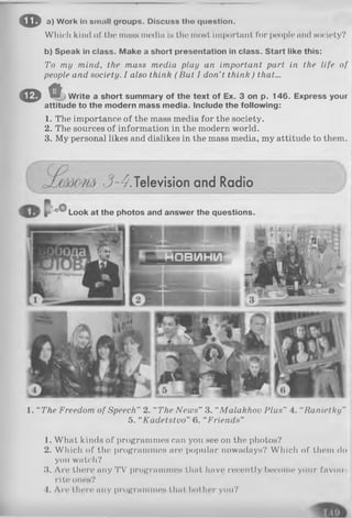 <Efta) Work In small groups. Discuss tlio question.
Which kind of the mass media is the most important for people and society?
b) Speak in class. Make a short presentation in class. Start like this:
To my mind, the mass media play an important part in the life of
people and society. I also think ( But I don’t think) that...
0 Ü Write a short summary of the text of Ex. 3 on p. 146. Express your
attitude to the modern mass media. Include the following:
1. The importance of the mass media for the society.
2. The sources of information in the modern world.
3. My personal likes and dislikes in the mass media, my attitude to them.
1. “ The Freedom of Speech” 2. “The News” 3. “Malakhov Plus” 4. “Ranietky”
5. “Kadetstvo” 6. “Friends”
3-4.Television and Radio
Look at the photos and answer the questions.
1. What kinds of programmes can you see on the photos?
2. WhicJi of the programmes are popular nowadays? Which of them do
you watch?
3. Are there any TV programmes that have recently become your favou­
rite ones?
4. Are there any programmes that bother you?
 